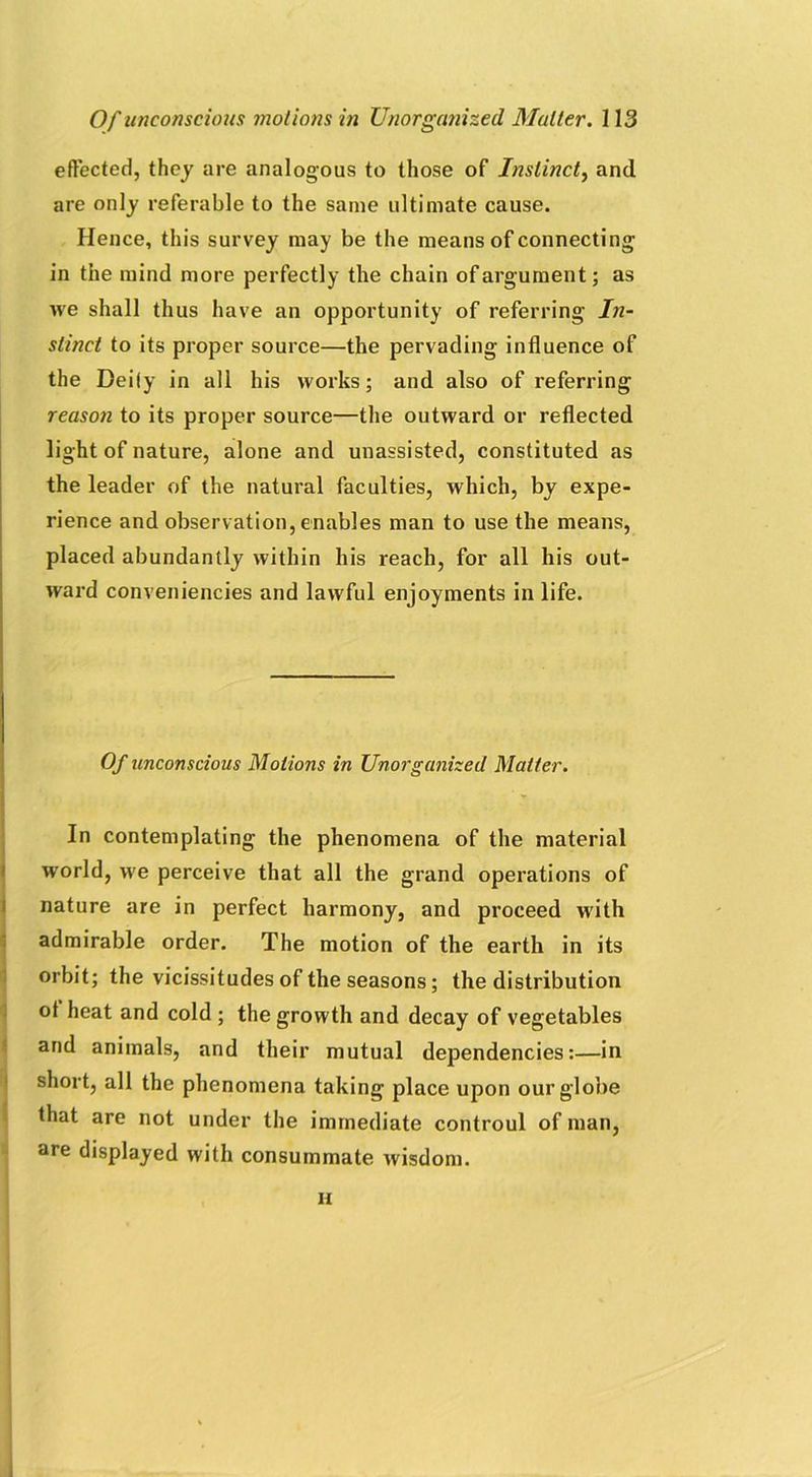 effected, they are analogous to those of Instinct, and are only referable to the same ultimate cause. Hence, this survey may be the means of connecting in the mind more perfectly the chain of argument; as we shall thus have an opportunity of referring In- stinct to its proper source—the pervading influence of the Deity in all his works; and also of referring reason to its proper source—the outward or reflected light of nature, alone and unassisted, constituted as the leader of the natural faculties, which, by expe- rience and observation, enables man to use the means, placed abundantly within his reach, for all his out- ward conveniencies and lawful enjoyments in life. Of unconscious Motions in Unorganized Matter. In contemplating the phenomena of the material W'orld, we perceive that all the grand operations of nature are in perfect harmony, and proceed with admirable order. The motion of the earth in its orbit; the vicissitudes of the seasons; the distribution ot heat and cold ; the growth and decay of vegetables and animals, and their mutual dependencies:—in short, all the phenomena taking place upon our globe that are not under the immediate controul of man, are displayed with consummate wisdom. ii