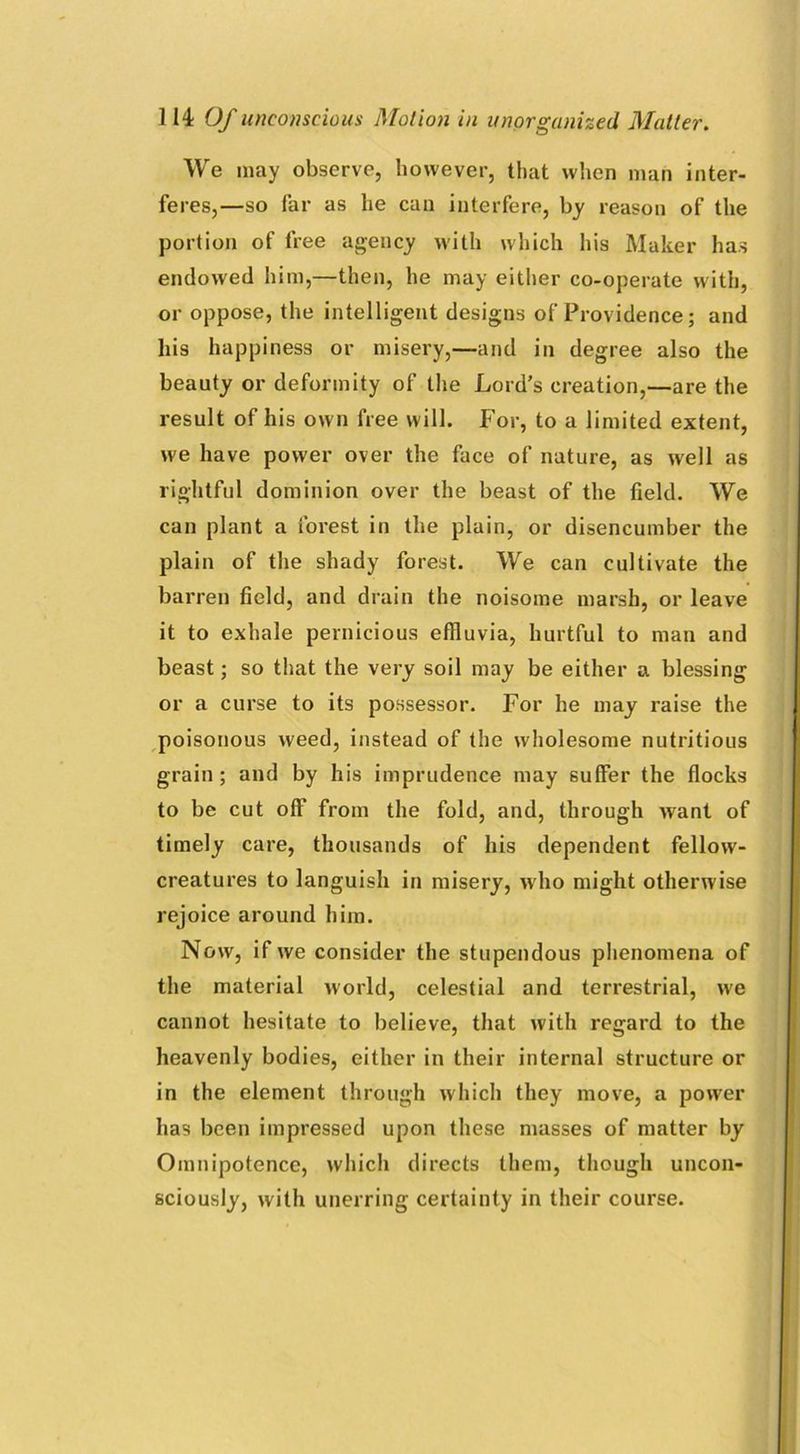 We may observe, however, that when man inter- feres,—so far as he can interfere, by reason of the portion of free agency with which his Maker has endowed him,—then, he may either co-operate with, or oppose, the intelligent designs of Providence; and his happiness or misery,—and in degree also the beauty or deformity of the Lord’s creation,—are the result of his own free will. For, to a limited extent, we have power over the face of nature, as well as rightful dominion over the beast of the field. We can plant a forest in the plain, or disencumber the plain of the shady forest. We can cultivate the barren field, and drain the noisome marsh, or leave it to exhale pernicious effluvia, hurtful to man and beast; so that the very soil may be either a blessing or a curse to its possessor. For he may raise the poisonous weed, instead of the wholesome nutritious grain ; and by his imprudence may suffer the flocks to be cut off from the fold, and, through want of timely care, thousands of his dependent fellow- creatures to languish in misery, who might otherwise rejoice around him. Now, if we consider the stupendous phenomena of the material world, celestial and terrestrial, we cannot hesitate to believe, that with regard to the heavenly bodies, either in their internal structure or in the element through which they move, a powrer has been impressed upon these masses of matter by Omnipotence, which directs them, though uncon- sciously, with unerring certainty in their course.