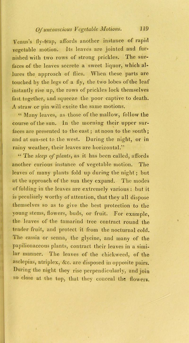 Venus’s fly-trap, affords another instance of rapid vegetable motion. Its leaves are jointed and fur- nished with two rows of strong prickles. The sur- faces of the leaves secrete a sweet liquor, which al- lures the approach of flies. When these parts are touched by the legs of a fly, the two lobes of the leaf instantly rise up, the rows of prickles lock themselves fast together, and squeeze the poor captive to death. A straw or pin will excite the same motions. “ Many leaves, as those of the mallow, follow the course of the sun. In the morning their upper sur- faces are presented to the east; at noon to the south; and at sun-set to the west. During the night, or in rainy weather, their leaves are horizontal.” “ The sleep of plants, as it has been called, affords another curious instance of vegetable motion. The leaves of many plants fold up during the night; but at the approach of the sun they expand. The modes of folding in the leaves are extremely various : but it is peculiarly worthy of attention, that they all dispose themselves so as to give the best protection to the young stems, flowers, buds, or fruit. For example, the leaves of the tamarind tree contract round the tender fruit, and protect it from the nocturnal cold. The cassia or senna, the glycine, and many of the papilionaceous plants, contract their leaves in a simi- lar manner. The leaves of the duckweed, of the asclepias, atriplex, &c. are disposed in opposite pairs. During the night they rise perpendicularly, and join so close at the top, that they conceal the flowers.