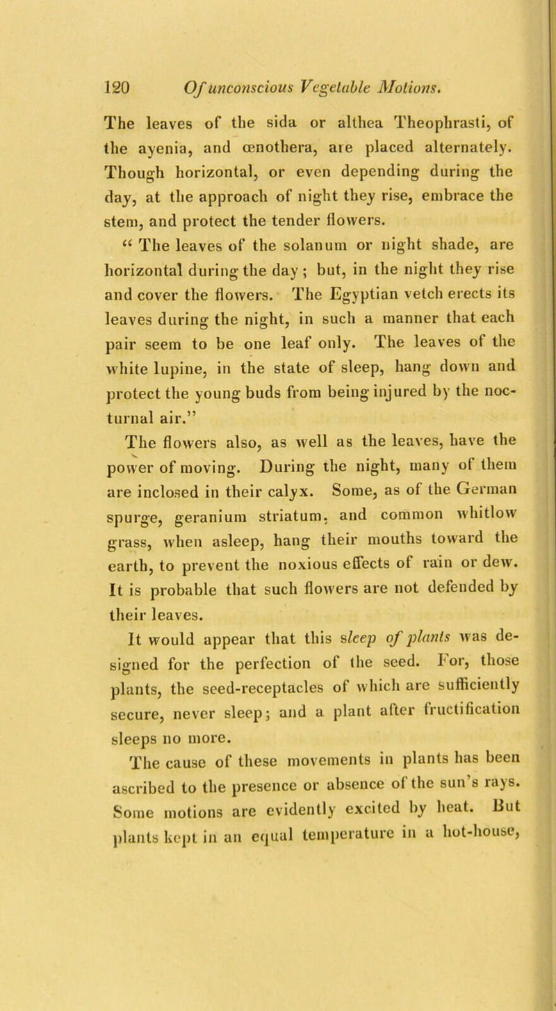 The leaves of the sida or allhea Theophrasti, of the ayenia, and cenothera, are placed alternately. Though horizontal, or even depending during the day, at the approach of night they rise, embrace the stem, and protect the tender flowers. u The leaves of the solarium or night shade, are horizontal during the day ; but, in the night they rise and cover the flowers. The Egyptian vetch erects its leaves during the night, in such a manner that each pair seem to be one leaf only. The leaves ot the white lupine, in the state of sleep, hang down and protect the young buds from being injured by the noc- turnal air.” The flowers also, as well as the leaves, have the power of moving. During the night, many of them are inclosed in their calyx. Some, as of the German spurge, geranium striatum, and common whitlow grass, when asleep, hang their mouths toward the earth, to prevent the noxious effects of rain or dew. It is probable that such flowers are not defended by their leaves. It would appear that this sleep of plants was de- signed for the perfection of the seed, bor, those plants, the seed-receptacles of which are sufficiently secure, never sleep; and a plant after fructification sleeps no more. The cause of these movements in plants has been ascribed to the presence or absence of the sun’s rays. Some motions are evidently excited by heat. But plants kept in an equal temperature in a hot-house,