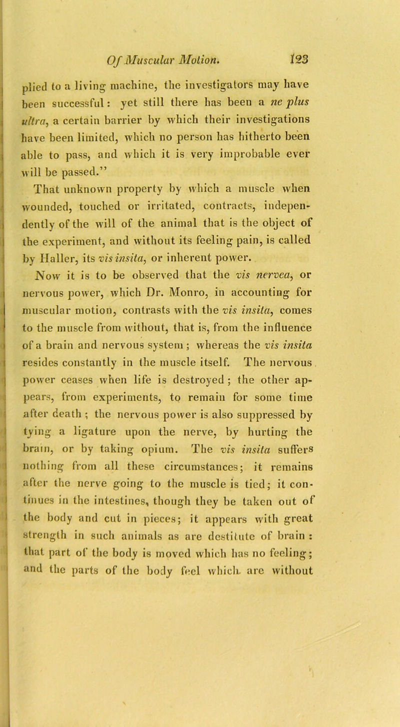 plied to a living machine, the investigators may have been successful: yet still there has been a ne plus ultra, a certain barrier by which their investigations have been limited, which no person has hitherto been able to pass, and which it is very improbable ever will be passed.” That unknown property by which a muscle when wounded, touched or irritated, contracts, indepen* dently of the will of the animal that is the object of the experiment, and without its feeling pain, is called by Haller, its vis insita, or inherent power. Now it is to be observed that the vis nervea, or nervous power, which Dr. Monro, in accounting for muscular motion, contrasts with the vis insila, comes to the muscle from without, that is, from the influence of a brain and nervous system; whereas the vis insita resides constantly in the muscle itself. The nervous power ceases when life is destroyed ; the other ap- pears, from experiments, to remain for some time after death ; the nervous power is also suppressed by tying a ligature upon the nerve, by hurting the brain, or by taking opium. The vis insita suffers nothing from all these circumstances; it remains after the nerve going to the muscle is tied; it con- tinues in the intestines, though they be taken out of the body and cut in pieces; it appears with great strength in such animals as are destitute of brain : that part of the body is moved which has no feeling; and the parts of the body feel whiclt are without