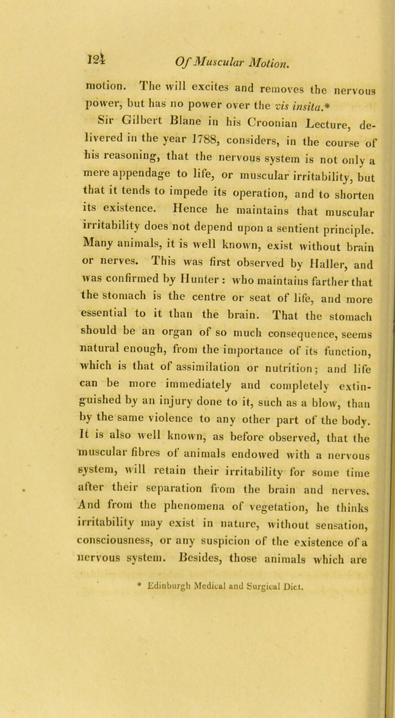 motion. The will excites and removes the nervous power, but has no power over the vis insita* Sir Gilbert Blane in his Croonian Lecture, de- livered in the year 1788, considers, in the course of his reasoning, that the nervous system is not only a mere appendage to life, or muscular irritability, but that it tends to impede its operation, and to shorten its existence. Hence he maintains that muscular irritability does not depend upon a sentient principle. Many animals, it is well known, exist without brain or nerves. This was first observed by Haller, and was confirmed by Hunter : who maintains farther that the stomach is the centre or seat of life, and more essential to it than the brain. That the stomach should be an organ of so much consequence, seems natural enough, from the importance of its function, which is that of assimilation or nutrition; and life can be more immediately and completely extin- guished by an injury done to it, such as a blow, than by the same violence to any other part of the body. It is also well known, as before observed, that the muscular fibres of animals endowed with a nervous system, will retain their irritability for some time alter their separation from the brain and nerves. And from the phenomena of vegetation, he thinks irritability may exist in nature, without sensation, consciousness, or any suspicion of the existence of a nervous system. Besides, those animals which are * Edinburgh Medical and Surgical Diet.