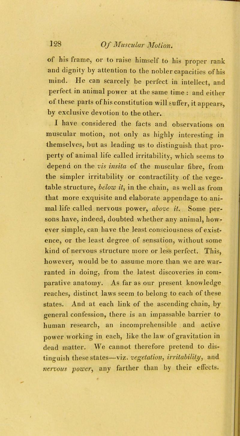 of his frame, or to raise himself to his proper rank and dignity by attention to the nobler capacities of his mind. He can scarcely be perfect in intellect, and perfect in animal power at the same time : and either ot these parts of his constitution will suffer, it appears, by exclusive devotion to the other. I have considered the facts and observations on muscular motion, not only as highly interesting in themselves, but as leading us to distinguish that pro- perty of animal life called irritability, which seems to depend on the vis insita of the muscular fibre, from the simpler irritability or contractility of the vege- table structure, below it, in the chain, as well as from that more exquisite and elaborate appendage to ani- mal life called nervous power, above it. Some per- sons have, indeed, doubted whether any animal, how- ever simple, can have the least consciousness of exist- ence, or the least degree of sensation, without some kind of nervous structure more or less perfect. This, however, would be to assume more than we are war- ranted in doing, from the latest discoveries in com- parative anatomy. As far as our present knowledge reaches, distinct laws seem to belong to each of these states. And at each link of the ascending chain, by general confession, there is an impassable barrier to human research, an incomprehensible and active power working in each, like the law of gravitation in dead matter. We cannot therefore pretend to dis- tinguish these states—viz. vegetation, irritability, and nervous power, any farther than by their effects.