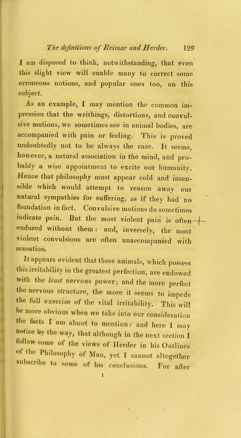 I am disposed to think, notwithstanding-, that even this slight view will enable many to correct some erroneous notions, and popular ones too, on this subject. As an example, I may mention the common im- pression that the writhings, distortions, and convul- sive motions, we sometimes see in animal bodies, are accompanied with pain or feeling. This is proved undoubtedly not to be always the case. It seems, however, a natural association in the mind, and pro- bably a wise appointment to excite our humanity. Hence that philosophy must appear cold and insen- sible which would attempt to reason away our natural sympathies for suffering, as if they had no foundation in fact. Convulsive motions do sometimes indicate pain. But the most violent pain is often-f-- endured without them : and, inversely, the most violent convulsions are often unaccompanied with sensation. It appears evident that those animals, which possess this irritability in the greatest perfection, are endowed with the least nervous power; and the more perfect the nervous structure, the more it seems to impede the full exercise of the vital irritability. This will be more obvious when we take into our consideration the facts I am about to mention: and here I may notice by the way, that although in the next section I follow some of the views of Herder in his Outlines of the I hilosophy of Man, yet I cannot altogether subscribe to some of his conclusions. For after x