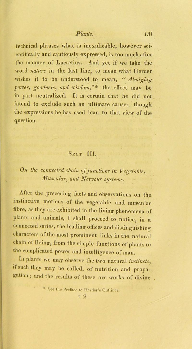 technical phrases what is inexplicable, however sci- entifically and cautiously expressed, is too much after the manner of Lucretius. And yet if we take the word nature in the last line, to mean what Herder wishes it to be understood to mean, “ Almighty power, goodness, and wisdom,”* the effect may be in part neutralized. It is certain that he did not intend to exclude such an ultimate cause; though the expressions he has used lean to that view of the question. Sect. III. On the connected chain of functions in Vegetable, Muscular, and Nervous systems. After the preceding facts and observations on the instinctive motions of the vegetable and muscular fibre, as they are exhibited in the living phenomena of plants and animals, I shall proceed to notice, in a connected series, the leading offices and distinguishing- characters of the most prominent links in the natural chain of Being, from the simple functions of plants to the complicated power and intelligence of man. In plants we may observe the two natural instincts, if such they may be called, of nutrition and propa- gation ; and the results of these are works of divine * See the Preface to Herder’s Outlines, i 2
