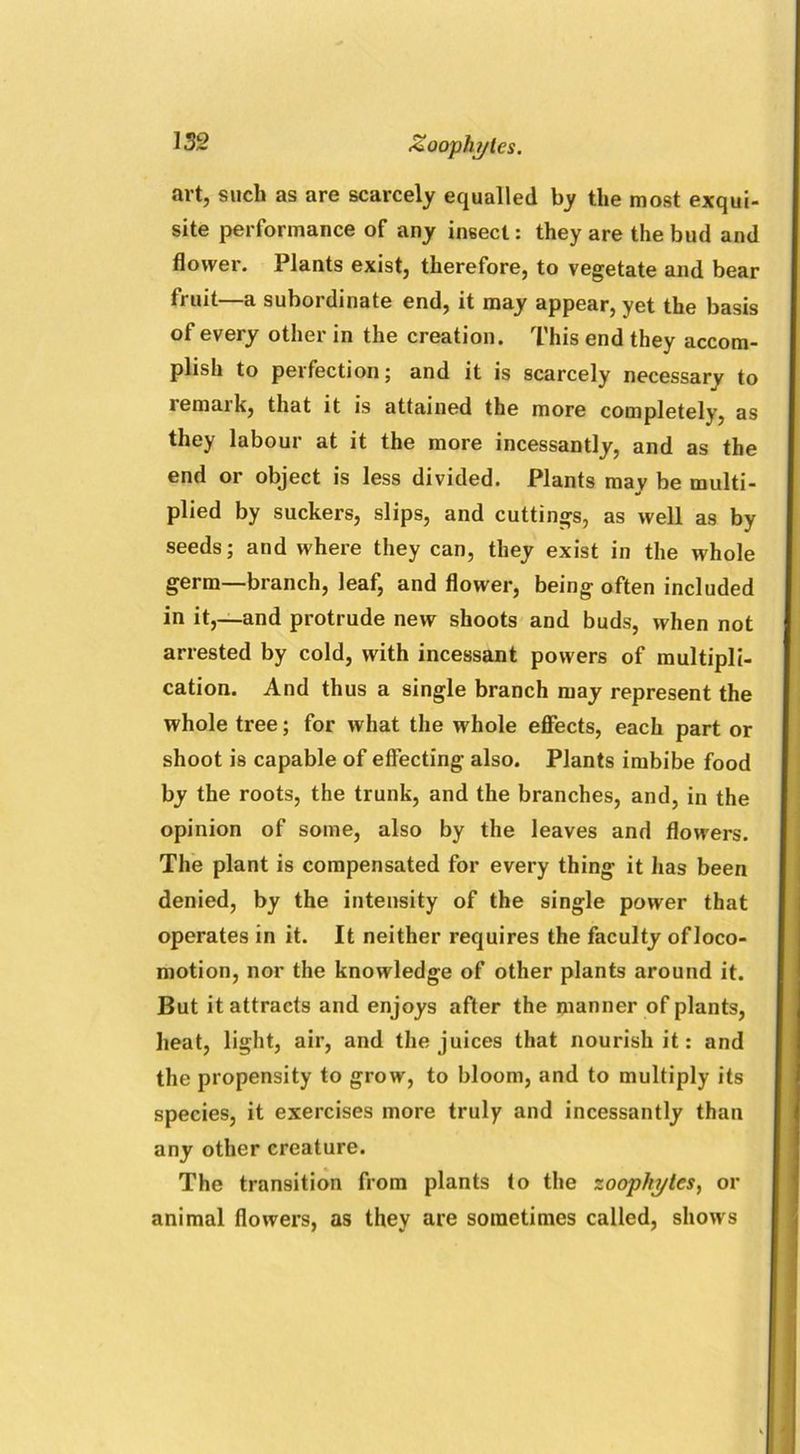 Zoophytes. art, such as are scarcely equalled by the most exqui- site performance of any insect: they are the bud and flower. Plants exist, therefore, to vegetate and bear fruit—a subordinate end, it may appear, yet the basis of every other in the creation. This end they accom- plish to perfection; and it is scarcely necessary to remark, that it is attained the more completely, as they labour at it the more incessantly, and as the end or object is less divided. Plants may be multi- plied by suckers, slips, and cuttings, as well as by seeds; and where they can, they exist in the whole germ—branch, leaf, and flower, being often included in it,—and protrude new shoots and buds, when not arrested by cold, with incessant powers of multipli- cation. And thus a single branch may represent the whole tree; for what the whole effects, each part or shoot is capable of effecting also. Plants imbibe food by the roots, the trunk, and the branches, and, in the opinion of some, also by the leaves and flowers. The plant is compensated for every thing it has been denied, by the intensity of the single power that operates in it. It neither requires the faculty ofloco- motion, nor the knowledge of other plants around it. But it attracts and enjoys after the manner of plants, heat, light, air, and the juices that nourish it: and the propensity to grow, to bloom, and to multiply its species, it exercises more truly and incessantly than any other creature. The transition from plants to the zoophytes, or animal flowers, as they are sometimes called, shows