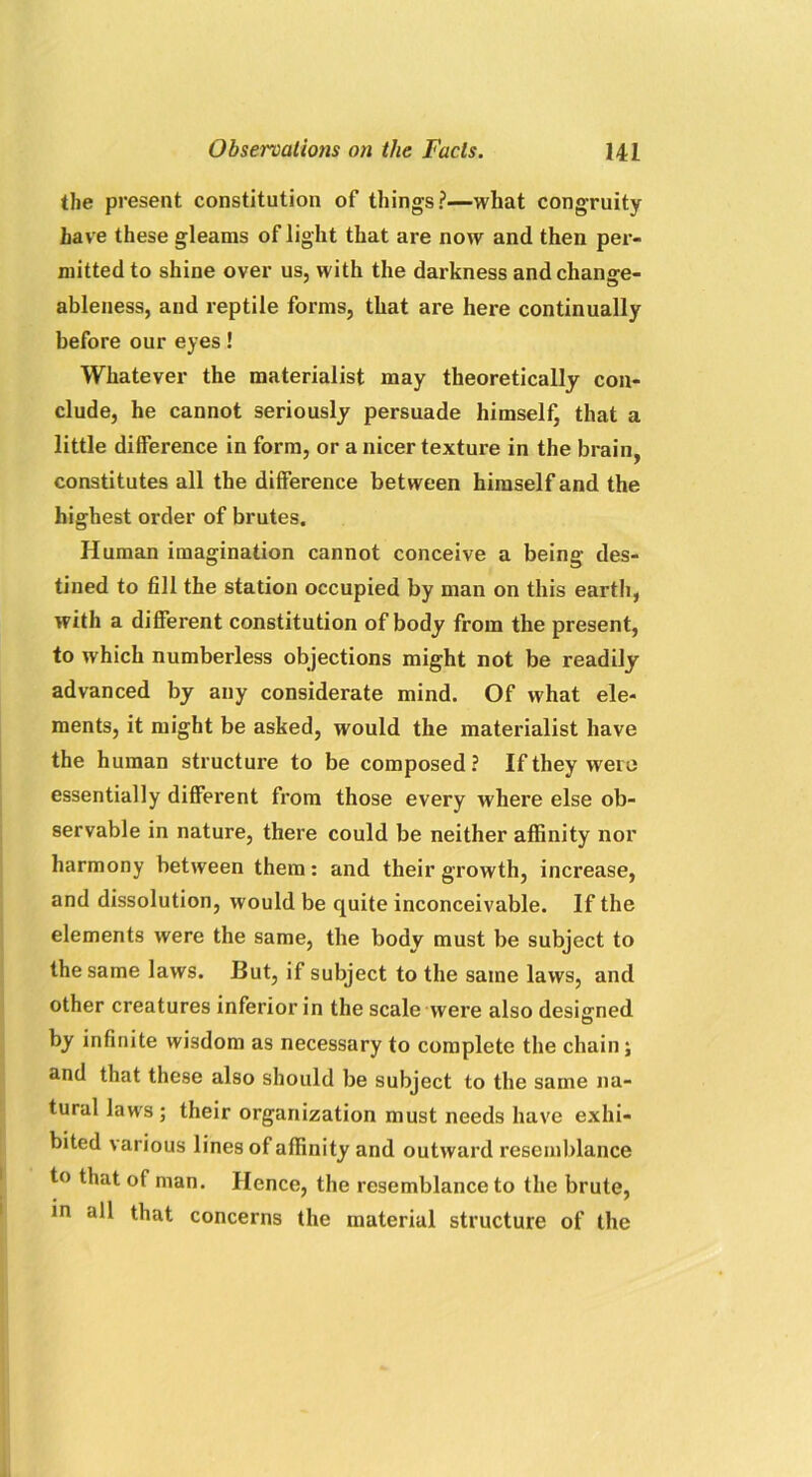 the present constitution of things?—what congruity have these gleams of light that are now and then per- mitted to shine over us, with the darkness and change- ableness, and reptile forms, that are here continually before our eyes! Whatever the materialist may theoretically con- clude, he cannot seriously persuade himself, that a little difference in form, or a nicer texture in the brain, constitutes all the difference between himself and the highest order of brutes. Human imagination cannot conceive a being des- tined to fill the station occupied by man on this earth, with a different constitution of body from the present, to which numberless objections might not be readily advanced by any considerate mind. Of what ele- ments, it might be asked, would the materialist have the human structure to be composed? If they were essentially different from those every where else ob- servable in nature, there could be neither affinity nor harmony between them: and their growth, increase, and dissolution, would be quite inconceivable. If the elements were the same, the body must be subject to the same laws. But, if subject to the same laws, and other creatures inferior in the scale were also designed by infinite wisdom as necessary to complete the chain; and that these also should be subject to the same na- tural laws; their organization must needs have exhi- bited various lines of affinity and outward resemblance to that of man. Hence, the resemblance to the brute, in all that concerns the material structure of the