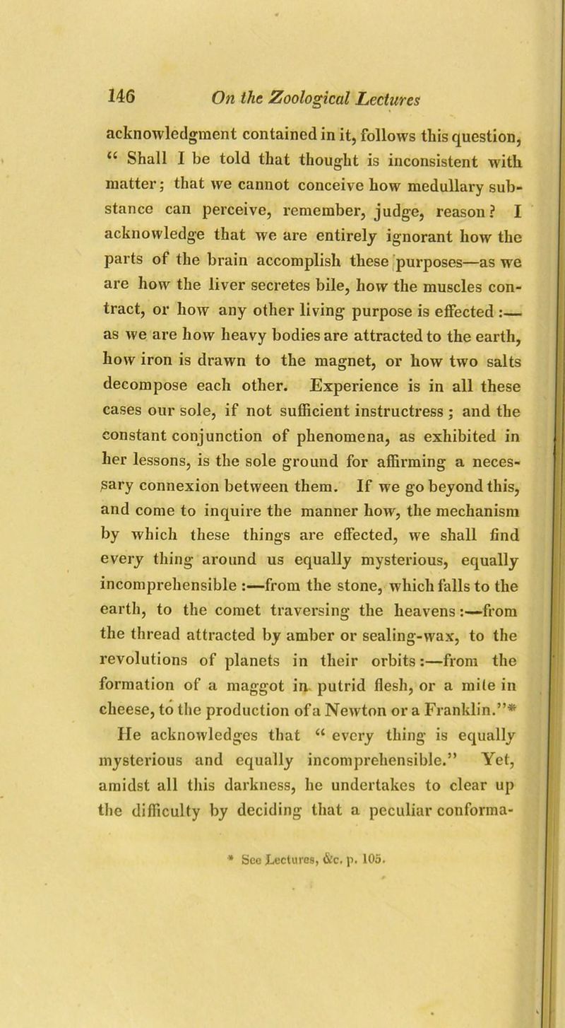 acknowledgment contained in it, follows this question, c‘ Shall I be told that thought is inconsistent with matter; that we cannot conceive how medullary sub- stance can perceive, remember, judge, reason? I acknowledge that we are entirely ignorant how the parts of the brain accomplish these purposes—as we are how the liver secretes bile, how the muscles con- tract, or how any other living purpose is effected :— as we are how heavy bodies are attracted to the earth, how iron is drawn to the magnet, or how two salts decompose each other. Experience is in all these cases our sole, if not sufficient instructress ; and the constant conjunction of phenomena, as exhibited in her lessons, is the sole ground for affirming a neces- sary connexion between them. If we go beyond this, and come to inquire the manner how, the mechanism by which these things are effected, we shall find every thing around us equally mysterious, equally incomprehensible :—from the stone, which falls to the earth, to the comet traversing the heavensfrom the thread attracted by amber or sealing-wax, to the revolutions of planets in their orbits:—from the formation of a maggot in putrid flesh, or a mite in cheese, to the production of a Newton or a Franklin.”* lie acknowledges that “ every thing is equally mysterious and equally incomprehensible.” Yet, amidst all this darkness, he undertakes to clear up the difficulty by deciding that a peculiar conforma- * See lectures, &c. p. 105.