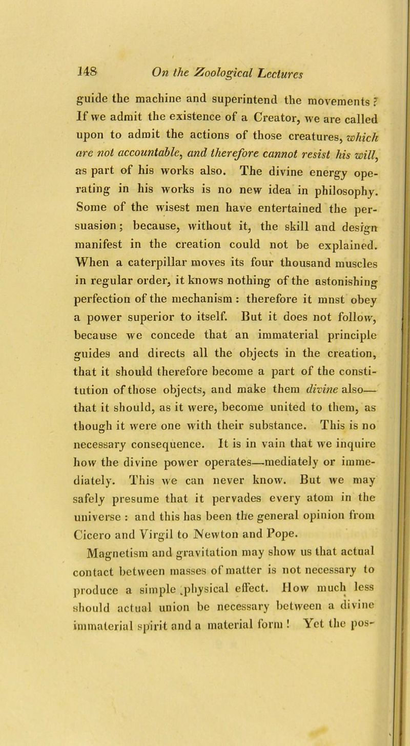 guide the machine and superintend the movements ? If we admit the existence of a Creator, we are called upon to admit the actions of those creatures, which are not accountable, and therefore cannot resist his will, as part of his works also. The divine energy ope- rating in his works is no new idea in philosophy. Some of the wisest men have entertained the per- suasion ; because, without it, the skill and deshrn manifest in the creation could not be explained. When a caterpillar moves its four thousand muscles in regular order, it knows nothing of the astonishing perfection of the mechanism : therefore it mnst obey a power superior to itself. But it does not follow, because we concede that an immaterial principle guides and directs all the objects in the creation, that it should therefore become a part of the consti- tution of those objects, and make them divine also— that it should, as it were, become united to them, as though it were one with their substance. This is no necessary consequence. It is in vain that we inquire how the divine power operates—mediately or imme- diately. This we can never know. But we may safely presume that it pervades every atom in the universe : and this has been the general opinion from Cicero and Virgil to Newton and Pope. Magnetism and gravitation may show us that actual contact between masses of matter is not necessary to produce a simple .physical effect. Ilow much less should actual union be necessary between a divine immaterial spirit and a material form ! Yet the pos-