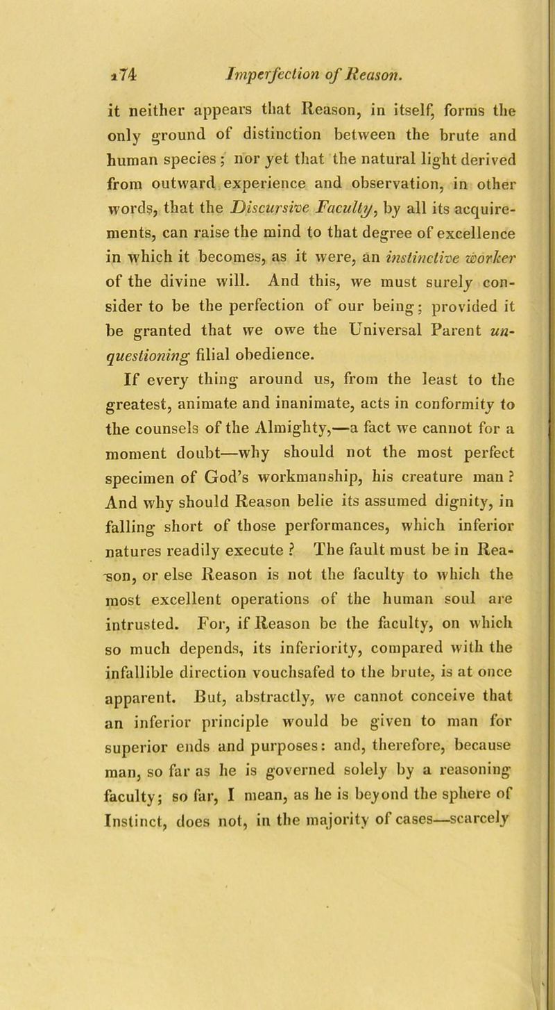 it neither appears that Reason, in itself, forms the only ground of distinction between the brute and human species ; nor yet that the natural light derived from outward experience and observation, in other words, that the Discursive Faculty, by all its acquire- ments, can raise the mind to that degree of excellence in which it becomes, as it were, an instinctive worker of the divine will. And this, we must surely con- sider to be the perfection of our being; provided it be granted that we owe the Universal Parent un- questioning filial obedience. If every thing around us, from the least to the greatest, animate and inanimate, acts in conformity to the counsels of the Almighty,—a fact we cannot for a moment doubt—why should not the most perfect specimen of God’s workmanship, his creature man ? And why should Reason belie its assumed dignity, in falling short of those performances, which inferior natures readily execute ? The fault must be in Rea- son, or else Reason is not the faculty to which the most excellent operations of the human soul are intrusted. For, if Reason be the faculty, on which so much depends, its inferiority, compared with the infallible direction vouchsafed to the brute, is at once apparent. Rut, abstractly, we cannot conceive that an inferior principle would be given to man for superior ends and purposes: and, therefore, because man, so far as he is governed solely by a reasoning faculty; so far, I mean, as he is beyond the sphere of Instinct, does not, in the majority of cases—scarcely