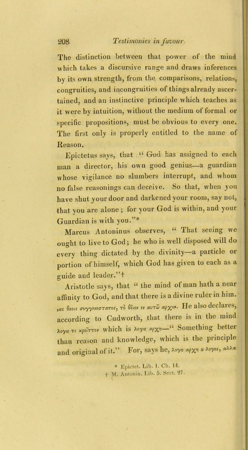 The distinction between that power of the mind which takes a discursive range and draws inferences by its own strength, from the comparisons, relations, congruities, and incongruities of things already ascer- tained, and an instinctive principle which teaches as it were by intuition, without the medium of formal or specific propositions, must be obvious to every one. The first only is properly entitled to the name of Reason. Epictetus says, that “ God has assigned to each man a director, his own good genius—a guardian whose vigilance no slumbers interrupt, and whom no false reasonings can deceive. So that, when you have shut your door and darkened your room, say not, that you are alone ; for your God is within, and your Guardian is with you.”* Marcus Antoninus observes, “ That seeing we ou°-ht to live to God; he who is well disposed will do every thing dictated by the divinity—a particle or portion of himself, which God has given to each as a guide and leader.”+ Aristotle says, that “ the mind of man hath a near affinity to God, and that there is a divine ruler in him. Osois avyymcrnx.ro;, to 9ciov ev avru apxpi. He also declares, according to Cudworth, that there is in the mind Aoya rt xpi7rrov which is Aoya crpXn—“ Something better than reason and knowledge, which is the principle and original of it.” For, says he, to « * Epictct. Lib. I. Cli. 14. + M. Antonin. Lib. 5. Sect. 27. I