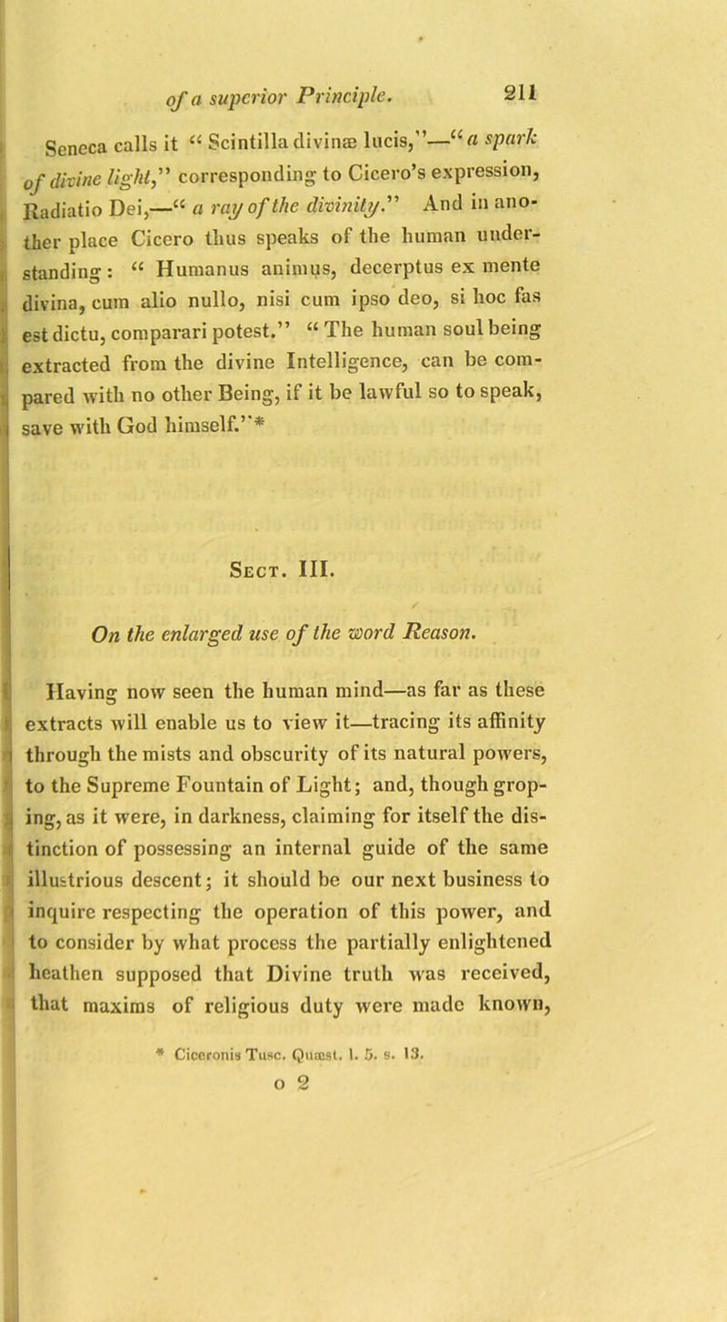 -Zm. Seneca calls it “ Scintilla divinae lucis,”—“« spark of divine light, corresponding to Cicero’s expression, Radiatio Dei,—“ a ray of the divinityAnd in ano- ther place Cicero thus speaks of the human under- standing : u Humanus animus, decerptus ex mente divina, cum alio nullo, nisi cum ipso deo, si hoc fas est dictu, comparari potest.” “ The human soul being extracted from the divine Intelligence, can be com- i pared with no other Being, if it be lawful so to speak, save with God himself.”* Sect. III. / On the enlarged use of the word Reason. Having now seen the human mind—as far as these I extracts will enable us to view it—tracing its affinity through the mists and obscurity of its natural powers, to the Supreme Fountain of Light; and, though grop- ing, as it were, in darkness, claiming for itself the dis- tinction of possessing an internal guide of the same ! illustrious descent; it should be our next business to inquire respecting the operation of this power, and to consider by what process the partially enlightened heathen supposed that Divine truth was received, that maxims of religious duty were made known, * Ciceronis Tusc. Quaost. 1. 5. s. 13. O 2
