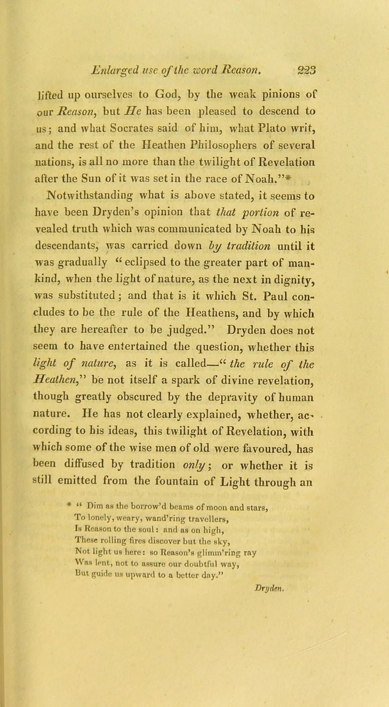 lifted up ourselves to God, by the weak pinions of our Reason, but He has been pleased to descend to us; and what Socrates said of him, what Plato writ, and the rest of the Heathen Philosophers of several nations, is all no more than the twilight of Revelation after the Sun of it was set in the race of Noah.”* Notwithstanding what is above stated, it seems to have been Dryden’s opinion that that portion of re- vealed truth which was communicated by Noah to his descendants, was carried down by tradition until it was gradually “ eclipsed to the greater part of man- kind, when the light of nature, as the next in dignity, was substituted; and that is it which St. Paul con- cludes to be the rule of the Heathens, and by which they are hereafter to be judged.” Dryden does not seem to have entertained the question, whether this light of nature, as it is called—“ the rule of the Heathenf be not itself a spark of divine revelation, though greatly obscured by the depravity of human nature. lie has not clearly explained, whether, ac' cording to his ideas, this twilight of Revelation, with which some of the wise men of old were favoured, has been diffused by tradition only; or whether it is still emitted from the fountain of Light through an * “ Dim as the borrow’d beams of moon and stars, To lonely, weary, wand’ring travellers, Is Reason to the soul: and as on high, These rolling fires discover but the sky, Not light us here: so Reason’s glimm’ring ray Was lent, not to assure our doubtful way, But guide us upward to a better day.” Dryden.