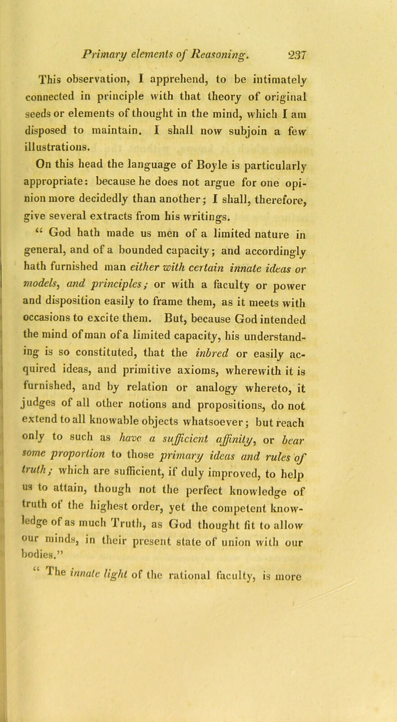This observation, I apprehend, to be intimately connected in principle with that theory of original seeds or elements of thought in the mind, which I am disposed to maintain. I shall now subjoin a few illustrations. On this head the language of Boyle is particularly appropriate: because he does not argue for one opi- nion more decidedly than another; I shall, therefore, give several extracts from his writings. “ God hath made us men of a limited nature in general, and of a bounded capacity; and accordingly hath furnished man either with certain innate ideas or models, and principles; or with a faculty or power and disposition easily to frame them, as it meets with occasions to excite them. But, because God intended the mind of man of a limited capacity, his understand- ing is so constituted, that the inbred or easily ac- quired ideas, and primitive axioms, wherewith it is furnished, and by relation or analogy whereto, it judges of all other notions and propositions, do not extend to all knowable objects whatsoever; but reach only to such as have a sufficient affinity, or bear some proportion to those primary ideas and rules of truth; which are sufficient, if duly improved, to help us to attain, though not the perfect knowledge of truth ot the highest order, yet the competent know- ledge of as much Truth, as God thought fit to allow our minds, in their present state of union with our bodies.” The innate light of the rational faculty, is more