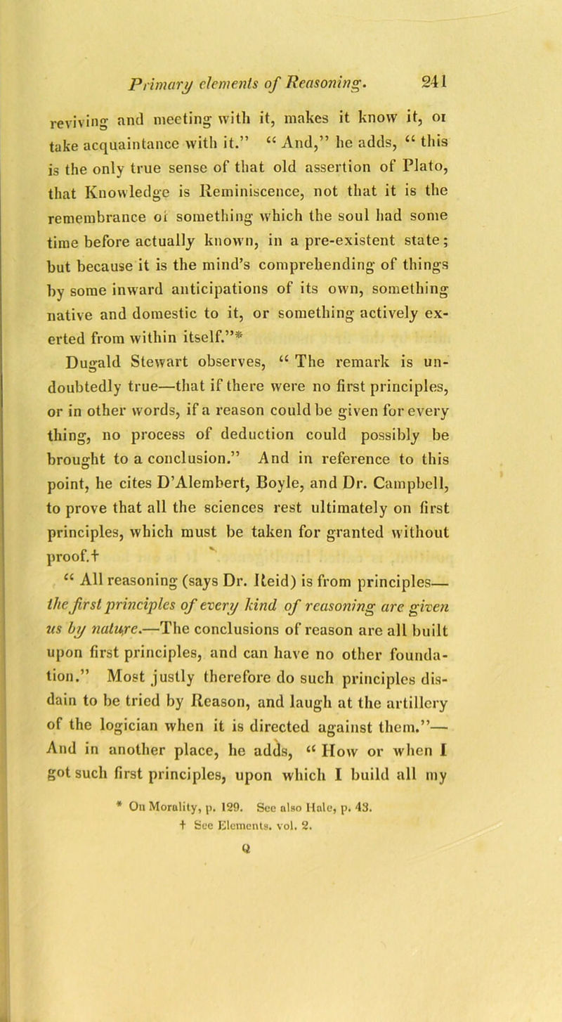 reviving and meeting with it, makes it know it, oi take acquaintance with it.” “ And,” he adds, “ this is the only true sense of that old assertion of Plato, that Knowledge is Reminiscence, not that it is the remembrance 01 something which the soul had some time before actually known, in a pre-existent state; but because it is the mind’s comprehending of things by some inward anticipations of its own, something native and domestic to it, or something actively ex- erted from within itself.”* Dugald Stewart observes, u The remark is un- doubtedly true—that if there were no first principles, or in other words, if a reason could be given for every thing, no process of deduction could possibly be brought to a conclusion.” And in reference to this point, he cites D’Alembert, Boyle, and Dr. Campbell, to prove that all the sciences rest ultimately on first principles, which must be taken for granted without proof, t “ All reasoning (says Dr. Reid) is from principles— the first principles of every land of reasoning are given us by nature.—The conclusions of reason are all built upon first principles, and can have no other founda- tion.” Most justly therefore do such principles dis- dain to be tried by Reason, and laugh at the artillery of the logician when it is directed against them.”— And in another place, he adds, “ IIow or when I got such first principles, upon which I build all my * On Morality, p, 129. See also Hale, p. 43. + See Elements, vol. 2. Q