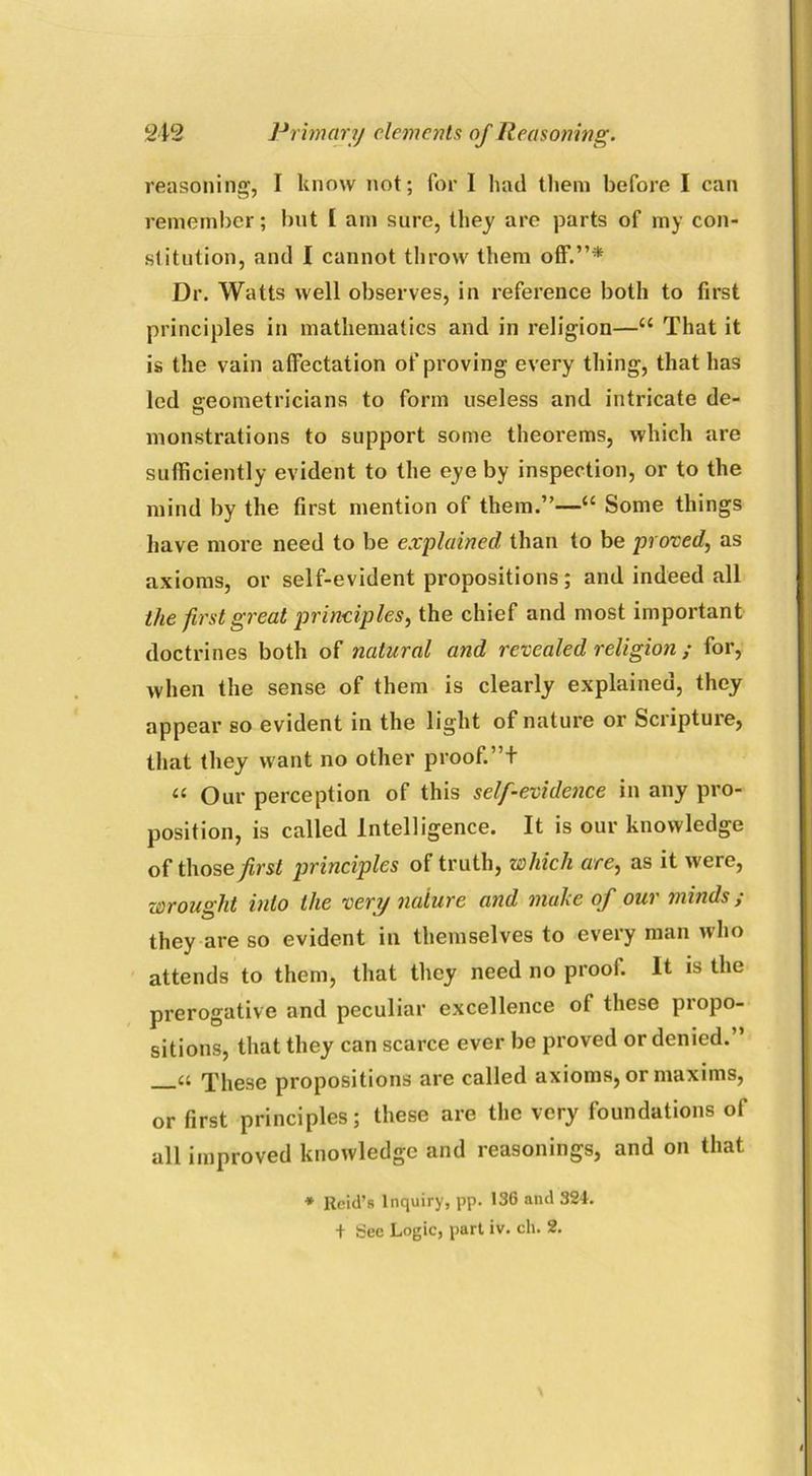 reasoning, I know not; for I had them before I can remember; but I am sure, they are parts of my con- stitution, and I cannot throw them off.”* Ur. Watts well observes, in reference both to first principles in mathematics and in religion—“ That it is the vain affectation of proving every thing, that has led geometricians to form useless and intricate de- o monstrations to support some theorems, which are sufficiently evident to the eye by inspection, or to the mind by the first mention of them.”—“ Some things have more need to be explained than to be proved, as axioms, or self-evident propositions; and indeed all the first great principles, the chief and most important doctrines both of natural and revealed religion ; for, when the sense of them is clearly explained, they appear so evident in the light of nature or Sciiptuie, that they want no other proof. ”+ « Our perception of this self-evidence in any pro- position, is called Intelligence. It is our knowledge of those first principles of truth, which are, as it were, wrought into the very nature and make of our minds ; they are so evident in themselves to every man who attends to them, that they need no proof. It is the prerogative and peculiar excellence of these propo- sitions, that they can scarce ever be proved or denied. These propositions are called axioms, or maxims, or first principles; these are the very foundations of all improved knowledge and reasonings, and on that * Reid’s Inquiry, pp. 136 and 324. + See Logic, part iv. ch. 2.