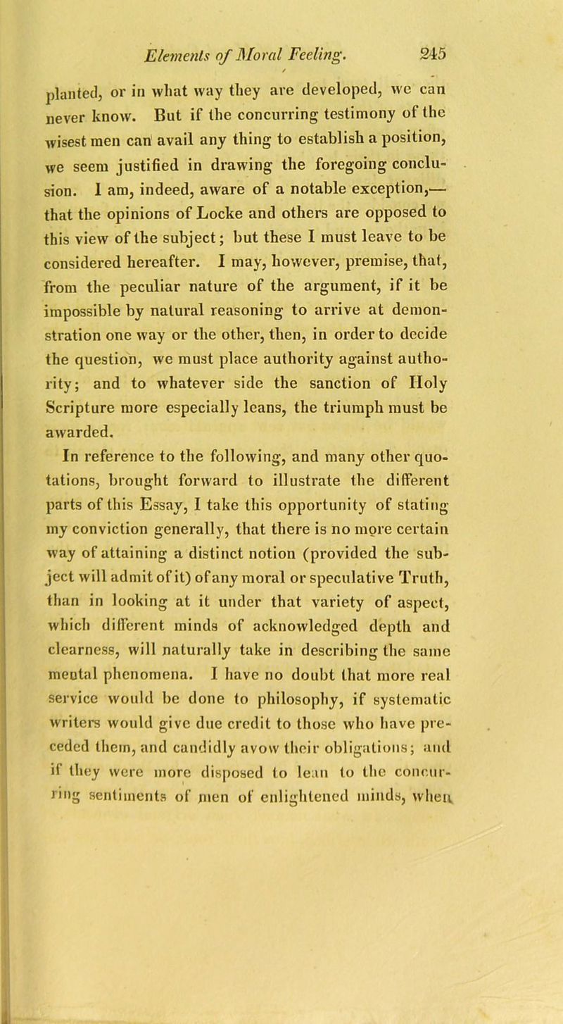 / planted, or in what way they are developed, we can never know. But if the concurring testimony of the wisest men can avail any thing to establish a position, we seem justified in drawing the foregoing conclu- sion. 1 am, indeed, aware of a notable exception,— that the opinions of Locke and others are opposed to this view of the subject; but these I must leave to be considered hereafter. I may, however, premise, that, from the peculiar nature of the argument, if it be impossible by natural reasoning to arrive at demon- stration one way or the other, then, in order to decide the question, we must place authority against autho- rity; and to whatever side the sanction of Holy Scripture more especially leans, the triumph must be awarded. In reference to the following, and many other quo- tations, brought forward to illustrate the different parts of this Essay, I take this opportunity of stating my conviction generally, that there is no more certain way of attaining a distinct notion (provided the sub- ject will admit of it) of any moral or speculative Truth, than in looking at it under that variety of aspect, which different minds of acknowledged depth and clearness, will naturally take in describing the same meutal phenomena. I have no doubt that more real service would be done to philosophy, if systematic writers would give due credit to those who have pre- ceded them, and candidly avow their obligations; and if they were more disposed to lean to the concur- ring sentiments of men of enlightened minds, when.
