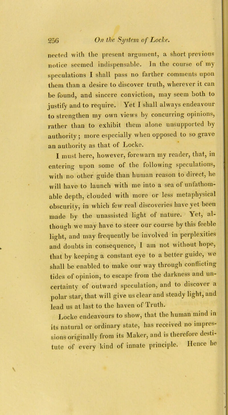 nected with the present argument, a short previous notice seemed indispensable. In the course of my speculations I shall pass no farther comments upon them than a desire to discover truth, wherever it can be found, and sincere conviction, may seem both to justify and to require. Yet I shall always endeavour to strengthen my own views by concurring opinions, rather than to exhibit them alone unsupported by authority ; more especially w hen opposed to so grave an authority as that of Locke. I must here, however, forewarn my reader, that, in entering upon some of the following speculations, with no other guide than human reason to direct, he w ill have to launch with me into a sea of unfathom- able depth, clouded with more or less metaphysical obscurity, in which few' real discoveries have yet been made by the unassisted light of nature. Yet, al- though we may have to steer our course by this feeble light, and may frequently be involved in perplexities and doubts in consequence, I am not without hope, that by keeping a constant eye to a better guide, we shall be enabled to make our way through conflicting tides of opinion, to escape from the darkness and un- certainty of outward speculation, and to discover a polar star, that will give us clear and steady light, and lead us at last to the haven of Truth. Locke endeavours to show, that the human mind in its natural or ordinary state, has received no impres- sions originally from its Maker, and is therefore desti- tute of every kind of innate principle. Hence he
