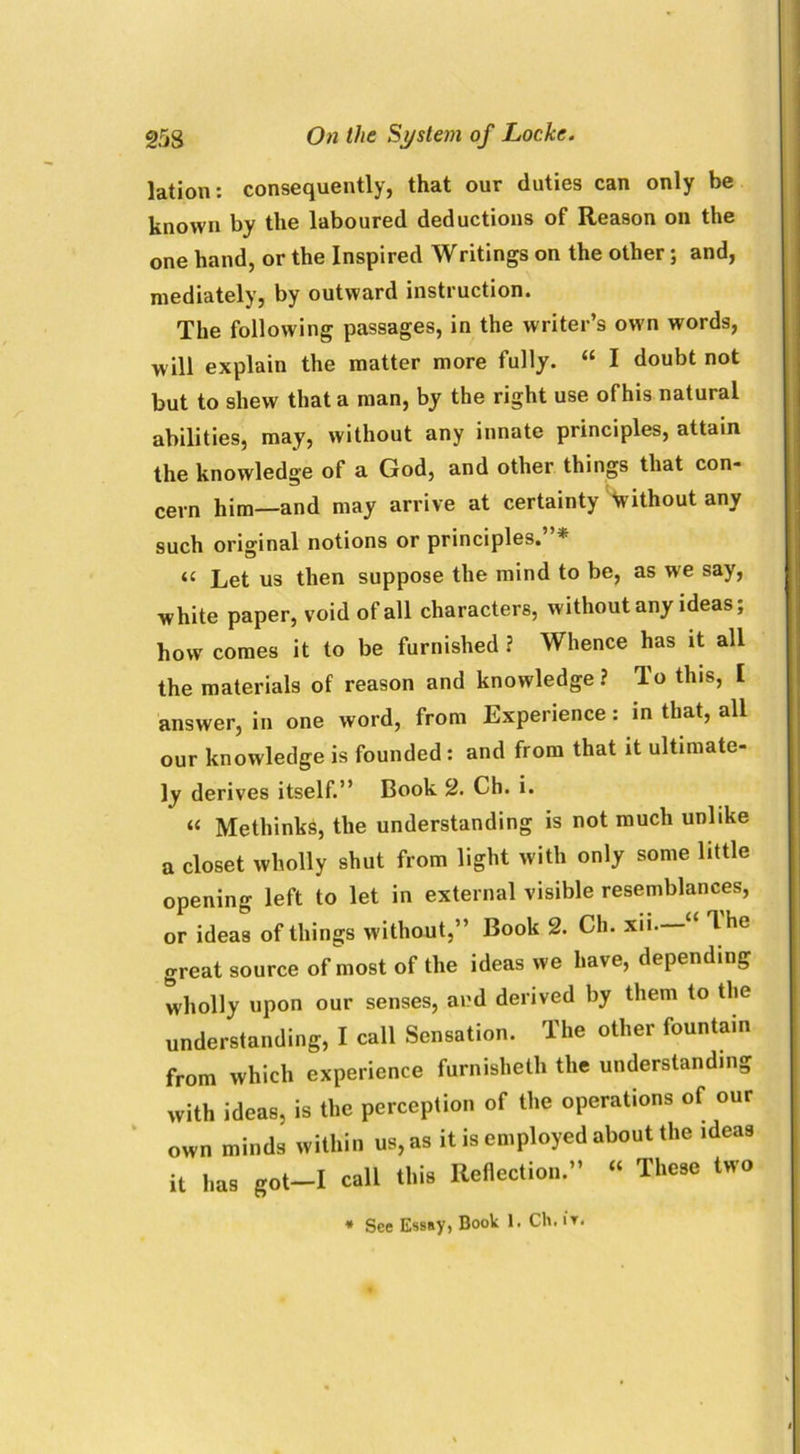lation: consequently, that our duties can only be known by the laboured deductions of Reason on the one hand, or the Inspired Writings on the other; and, mediately, by outward instruction. The following passages, in the writer’s own words, will explain the matter more fully. “ I doubt not but to shew that a man, by the right use ofhis natural abilities, may, without any innate principles, attain the knowledge of a God, and other things that con- cern him—and may arrive at certainty without any such original notions or principles. * (C Let us then suppose the mind to be, as we say, white paper, void of all characters, without any ideas; how comes it to be furnished ? Whence has it all the materials of reason and knowledge? lo this, I answer, in one word, from Experience: in that, all our knowledge is founded : and from that it ultimate- ly derives itself.” Book 2. Ch. i. “ Methinks, the understanding is not much unlike a closet wholly shut from light with only some little opening left to let in external visible resemblances, or ideas of things without,” Book 2. Ch. xii Ihe great source of most of the ideas we have, depending wholly upon our senses, and derived by them to the understanding, I call Sensation. The other fountain from which experience furnislieth the understanding with ideas, is the perception of the operations of our own minds within us, as it is employed about the ideas it has got-I call this Reflection.” « These two * See Essay, Book 1. Ch.