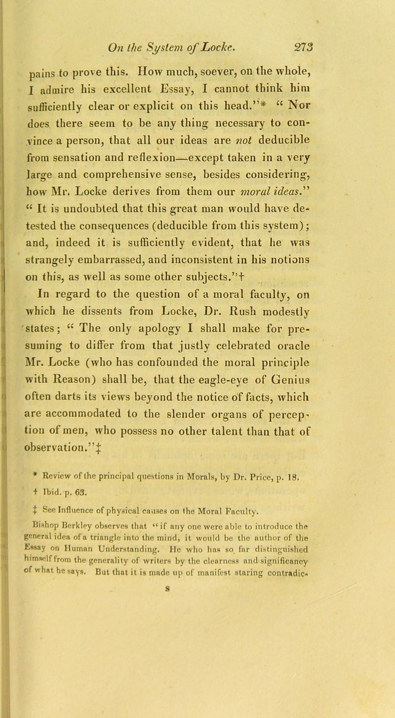 pains to prove this. IIow much, soever, on the whole, I admire his excellent Essay, I cannot think him sufficiently clear or explicit on this head.”* u Nor does there seem to be any thing necessary to con- vince a person, that all our ideas are not deducible from sensation and reflexion—except taken in a very large and comprehensive sense, besides considering, how Mr. Locke derives from them our moral ideas.” u It is undoubted that this great man would have de- tested the consequences (deducible from this system); and, indeed it is sufficiently evident, that lie was strangely embarrassed, and inconsistent in his notions on this, as well as some other subjects.”+ In regard to the question of a moral faculty, on which he dissents from Locke, Dr. Rush modestly states; u The only apology I shall make for pre- suming to differ from that justly celebrated oracle Mr. Locke (who has confounded the moral principle with Reason) shall be, that the eagle-eye of Genius often darts its views beyond the notice of facts, which are accommodated to the slender organs of percep- tion of men, who possess no other talent than that of observation.”^ * Review of the principal questions in Morals, by Dr. Price, p. 18. + Ibid. p. 63. t See Influence of physical causes on the Moral Faculty. Bishop Berkley observes that “ if any one were able to introduce the general idea of a triangle into the mind, it would be the author of the Essay on Human Understanding. He who has so far distinguished himself from the generality of writers by the clearness and significancy of what he says. But that it is made up of manifest staring contradic- ts