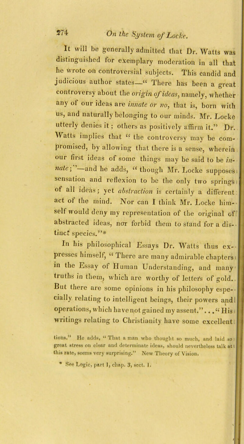 It will be generally admitted that Dr. Watts was distinguished for exemplary moderation in all that he wrote on controversial subjects. This candid and judicious author states—« There has been a great controversy about the origin of ideas, namely, whether any of our ideas are innate or no, that is, born with us, and naturally belonging to our minds. Mr. Locke utterly denies it; others as positively affirm it.” Dr. Watts implies that u the controversy may be cora- piomised, by allowing that there is a sense, wherein our first ideas of some things may be said to be in- nale\ and he adds, “ though Mr. Locke supposes, sensation and reflexion to be the only two springs of all ideas; yet abstraction is certainly a different act of the mind. Nor can I think Mr. Locke him- self would deny my representation of the original of abstracted ideas, nor forbid them to stand for a dis- tinct species.”* In his philosophical Essays Dr. Watts thus ex- presses himself, “ There are many admirable chapters i in the Essay of Human Understanding, and many truths in them, which are worthy of letters of gold, j But there are some opinions in his philosophy espe- cially relating to intelligent beings, their powers and! operations, which have not gained my assent.”.. ,{< His writings relating to Christianity have some excellent tions.** He adds, “That a man who thought so much, and laid so great stress on cloar and determinate ideas, should nevertheless talk at this rate, seems very surprising.” New Theory of Vision. * See Logic, part I, chap. 3, sect. 1,