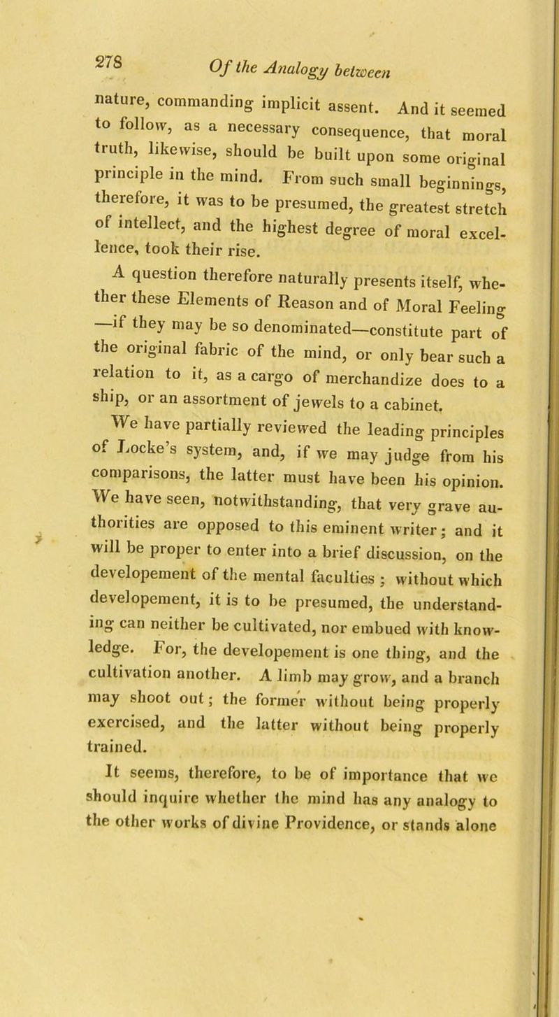 nature, commanding implicit assent. And it seemed to follow, as a necessary consequence, that moral truth, likewise, should be built upon some original principle in tile mind. From such small beginnings, therefore, it was to be presumed, the greatest stretch of intellect, and the highest degree of moral excel- lence, took their rise. A question therefore naturally presents itself, whe- ther these Elements of Reason and of Moral Feeling —if they may be so denominated—constitute part of the original fabric of the mind, or only bear such a relation to it, as a cargo of merchandize does to a ship, or an assortment of jewels to a cabinet. We have partially reviewed the leading principles of Locke’s system, and, if we may judge from his comparisons, the latter must have been his opinion. We have seen, notwithstanding, that very grave au- thorities are opposed to this eminent writer; and it will be proper to enter into a brief discussion, on the developement of the mental faculties ; without which developement, it is to be presumed, the understand- ing can neither be cultivated, nor embued with know- ledge. 1< or, the developement is one thing, and the cultivation another. A limb may grow, and a branch may shoot out; the former without being properly exercised, and the latter without being properly trained. It seems, therefore, to be of importance that we should inquire whether the mind has any analogy to the other works of divine Providence, or stands alone