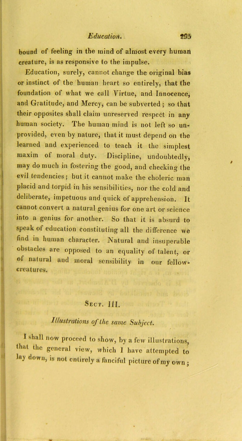 bound of feeling in the mind of almost every human creature, is as responsive to the impulse. Education, surely, cannot change the original bias or instinct of the human heart so entirely, that the foundation of what we call Virtue, and Innocence, and Gratitude, and Mercy, can be subverted ; so that their opposites shall claim unreserved respect in any human society. The human mind is not left so un- provided, even by nature, that it must depend on the learned and experienced to teach it the simplest maxim ot moral duty. Discipline, undoubtedly, may do much in fostering the good, and checking the evil tendencies; but it cannot make the choleric man placid and torpid in his sensibilities, nor the cold and deliberate, impetuous and quick of apprehension. It cannot convert a natural genius for one art or science into a genius for another. So that it is absurd to speak ot education constituting all the difference we find in human character. Natural and insuperable obstacles are opposed to an equality of talent, or of natural and moral sensibility in our fellow- creatures. Sect. III. Illustrations of the same Subject. I shall now proceed to show, by a few illustrations, that the general view, which 1 have attempted to lay down, is not entirely a fanciful picture of my own ;