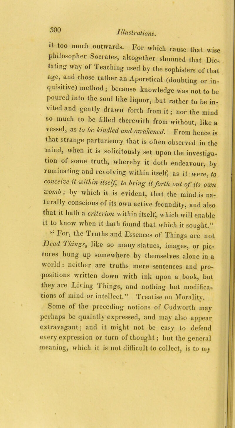 it too much outwards. For which cause that wise philosopher Socrates, altogether shunned that Dic- tating way of Teaching used by the sophisters of that age, and chose rather an Aporetical (doubting or in- quisitive) method ; because knowledge was not to be poured into the soul like liquor, but rather to be in- vited and gently drawn forth from it; nor the mind so much to be filled therewith from without, like a vessel, as to be kindled and awakened. From hence is that strange parturiency that is often observed in the mind, when it is solicitously set upon the investiga- tion of some truth, whereby it doth endeavour, by ruminating and revolving within itself, as it were, to conceive it within itself, to bring it forth out of its own womb; by which it is evident, that the mind is na- 1 ui ally conscious of its own active fecundity, and also that it hath a criterion within itself, which will enable it to know when it hath found that which it sought.” For, the 1 ruths and Essences of Things are not Dead riiings, like so many statues, images, or pic- tures hung up somewhere by themselves alone in a world : neither are truths mere sentences and pro- positions written down with ink upon a book, but they are Living Things, and nothing but modifica- tions of mind or intellect.” Treatise on Morality. Some ot the preceding notions of Cudworth may perhaps be quaintly expressed, and may also appear extravagant; and it might not be easy to defend every expression or turn of thought; but the general meaning, which it is not difficult to collect, is to my