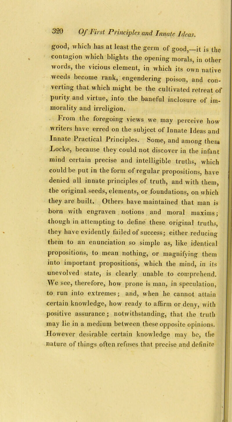 good, which has at least the germ of good,—it is the contagion which blights the opening morals, in other words, the vicious element, in which its own native weeds become rank, engendering poison, and con- verting that which might be the cultivated retreat of purity and virtue, into the baneful inclosure of im- morality and irreligion. From the foregoing views we may perceive how w riters have erred on the subject of Innate Ideas and Innate Practical Principles. Some, and among them Locke, because they could not discover in the infant mind certain precise and intelligible truths, which could be put in the form of regular propositions, have denied all innate principles of truth, and with them, the original seeds, elements, or foundations, on which they are built. Others have maintained that man is born with engraven notions and moral maxims; though in attempting to define these original truths, they have evidently failed of success; either reducing them to an enunciation so simple as, like identical propositions, to mean nothing, or magnifying them into important propositions, which the mind, in its unevolved state, is clearly unable to comprehend. We see, therefore, how prone is man, in speculation, to run into extremes; and, when he cannot attain certain knowledge, how ready to aflirm or deny, with positive assurance; notwithstanding, that the truth may lie in a medium between these opposite opinions. However desirable certain knowledge may be, the nature of things often refuses that precise and definite