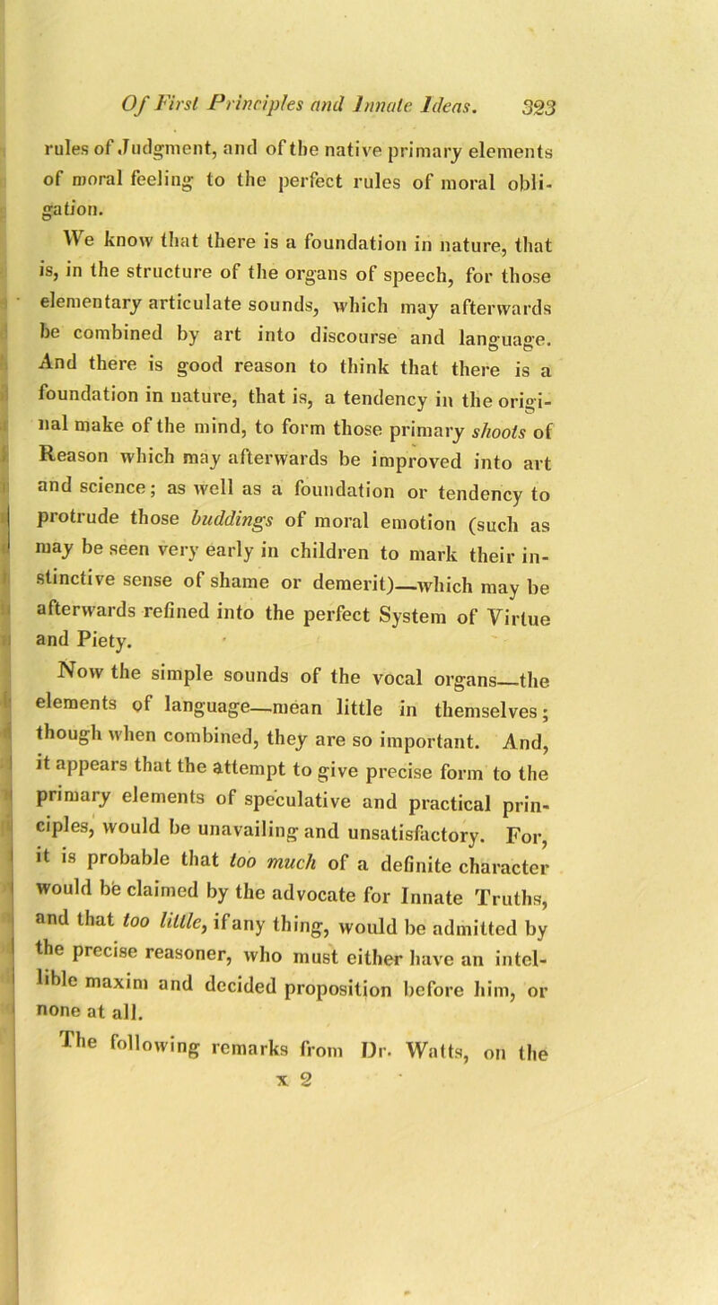 rules of Judgment, anil of the native primary elements of moral feeling to the perfect rules of moral obli- gation. W e know that there is a foundation in nature, that is, in the structure of the organs of speech, for those elementary articulate sounds, which may afterwards be combined by art into discourse and lane'ua°’e. And there is good reason to think that there is a foundation in nature, that is, a tendency in the origi- nal make of the mind, to form those primary shoots of Reason which may afterwards be improved into art and science; as well as a foundation or tendency to I protrude those buddings of moral emotion (such as 1 may be seen very early in children to mark their in- stinctive sense of shame or demerit)—which may be afterwards refined into the perfect System of Virtue and Piety. Now the simple sounds of the vocal organs the elements of language—mean little in themselves; though when combined, they are so important. And, it appears that the attempt to give precise form to the primary elements of speculative and practical prin- ciples, would be unavailing and unsatisfactory. For, it is probable that too much of a definite character would be claimed by the advocate for Innate Truths, and that too little, if any thing, would be admitted by the precise reasoner, who must either have an intel- lible maxim and decided proposition before him, or none at all. The following remarks from Dr. Watts, on the x 2