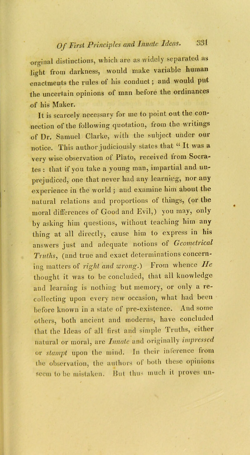 ordinal distinctions, which are as widely separated as light from darkness, would make variable human enactments the rules of his conduct; and would put / . the uncertain opinions of man before the ordinances of his Maker. It is scarcely necessary for me to point out the con- nection of the following quotation, from the writings of Dr. Samuel Clarke, with the subject under our notice. This author judiciously states that “ It was a very wise observation of Plato, received from Socra- tes : that if you take a young man, impartial and un- prejudiced, one that never had any learning, nor any experience in the world ; and examine him about the natural relations and proportions of things, (or the moral differences of Good and Evil,) you may, only by asking him questions, without teaching him any thing at all directly, cause him to express in his answers just and adequate notions of Geometrical Truths, (and true and exact determinations concern- ing matters of right and wrong.) From whence lie thought it was to be concluded, that all knowledge and learning is nothing but memory, or only a re- collecting upon every new occasion, what had been before known in a state of pre-existence. And some others, both ancient and moderns, have concluded that the Ideas of all first and simple Truths, either natural or moral, are Innate and originally impressed or slampt upon the mind. In their inference from the observation, the authors ol both these opinions seem to be mistaken. Hut thus much it proves tin-