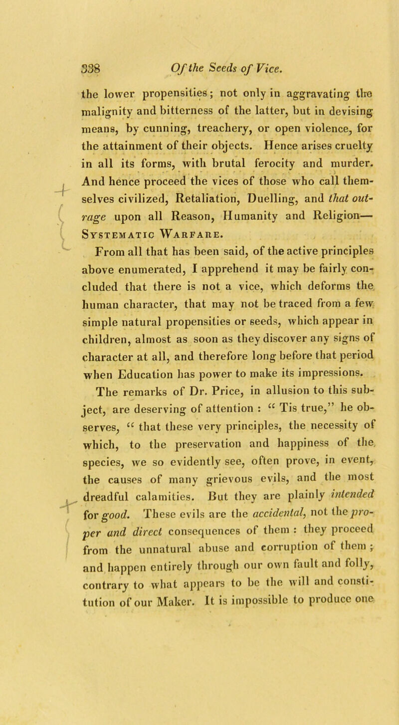 -r the lower propensities; not only in aggravating tiro malignity and bitterness of the latter, but in devising means, by cunning, treachery, or open violence, for the attainment of their objects. Hence arises cruelty in all its forms, with brutal ferocity and murder. And hence proceed the vices of those who call them- selves civilized, Retaliation, Duelling, and that out- rage upon all Reason, Humanity and Religion— Systematic Warfare. From all that has been said, of the active principles above enumerated, I apprehend it may be fairly con- cluded that there is not a vice, which deforms the human character, that may not be traced from a few simple natural propensities or 6eeds, which appear in children, almost as soon as they discover any signs of character at all, and therefore long before that period when Education has power to make its impressions. The remarks of Dr. Price, in allusion to this sub- ject, are deserving of attention : “ Tis true,” he ob- serves, £C that these very principles, the necessity of which, to the preservation and happiness of the. species, we so evidently see, often prove, in event, the causes of many grievous evils, and the most dreadful calamities. But they are plainly intended for good. These evils are the accidental, not the pro- per and direct consequences of them : they proceed from the unnatural abuse and corruption of them ; and happen entirely through our own fault and folly, contrary to what appears to be the will and consti- tution of our Maker. It is impossible to produce one