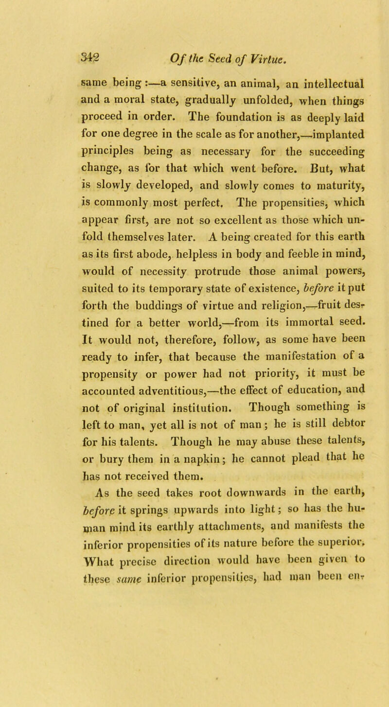 same being :—a sensitive, an animal, an intellectual and a moral state, gradually unfolded, when things proceed in order. The foundation is as deeply laid for one degree in the scale as for another,—implanted principles being as necessary for the succeeding change, as for that which went before. But, what is slowly developed, and slowly comes to maturity, is commonly most perfect. The propensities, which appear first, are not so excellent as those which un- fold themselves later. A being created for this earth as its first abode, helpless in body and feeble in mind, would of necessity protrude those animal powers, suited to its temporary state of existence, before it put forth the buddings of virtue and religion,—fruit desr tined for a better world,—from its immortal seed. It would not, therefore, follow, as some have been ready to infer, that because the manifestation of a propensity or power had not priority, it must be accounted adventitious,—the effect of education, and not of original institution. Though something is left to man, yet all is not of man; he is still debtor for his talents. Though he may abuse these talents, or bury them in a napkin; he cannot plead that he has not received them. As the seed takes root downwards in the earth, before it springs upwards into light; so has the hu- man mind its earthly attachments, and manifests the inferior propensities of its nature before the superior. What precise direction would have been given to these same inferior propensities, had man been eiir