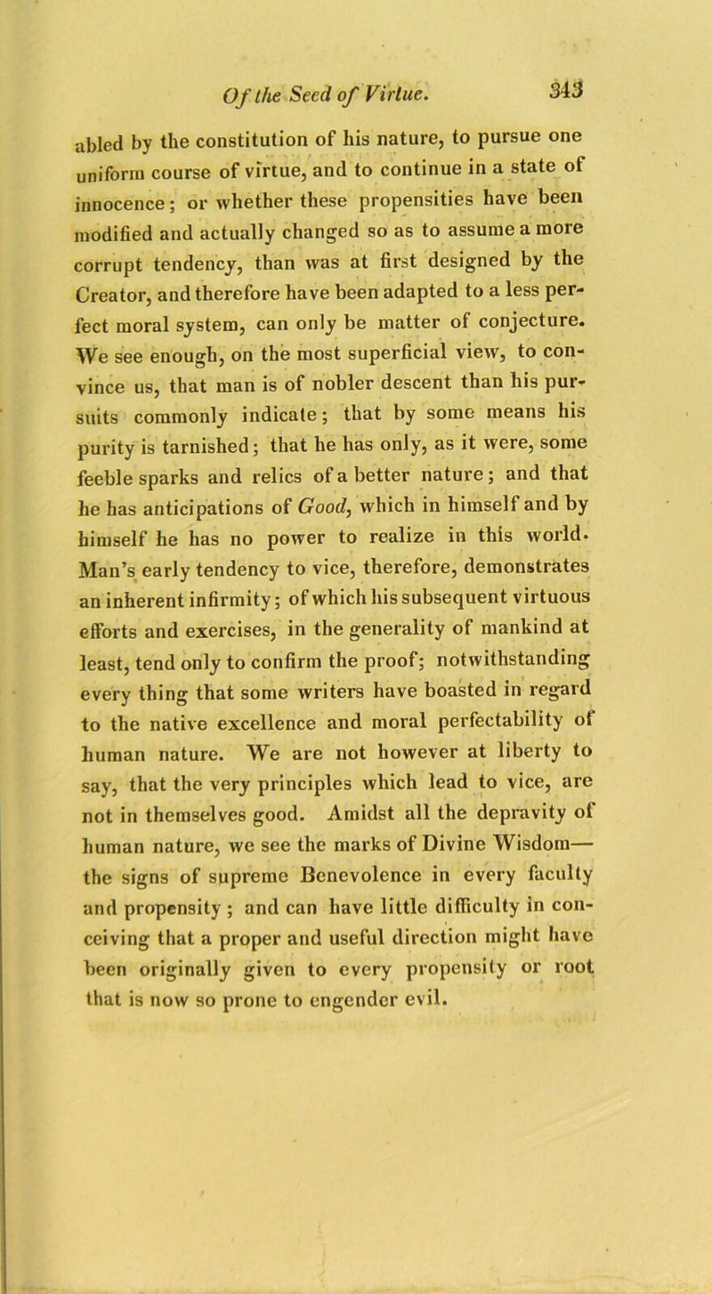 abled by the constitution of his nature, to pursue one uniform course of virtue, and to continue in a state ot innocence; or whether these propensities have been modified and actually changed so as to assume a more corrupt tendency, than was at first designed by the Creator, and therefore have been adapted to a less per- fect moral system, can only be matter of conjecture. We see enough, on the most superficial view, to con- vince us, that man is of nobler descent than his pur- suits commonly indicate; that by some means his purity is tarnished; that he has only, as it were, some feeble sparks and relics of a better nature; and that he has anticipations of Good, which in himself and by himself he has no power to realize in this world. Man’s early tendency to vice, therefore, demonstrates an inherent infirmity; of which his subsequent virtuous efforts and exercises, in the generality of mankind at least, tend only to confirm the proof; notwithstanding every thing that some writers have boasted in regard to the native excellence and moral perfectability ot human nature. We are not however at liberty to say, that the very principles which lead to vice, are not in themselves good. Amidst all the depravity of human nature, we see the marks of Divine Wisdom— the signs of supreme Benevolence in every faculty and propensity ; and can have little difficulty in con- ceiving that a proper and useful direction might have been originally given to every propensity or root that is now so prone to engender evil.