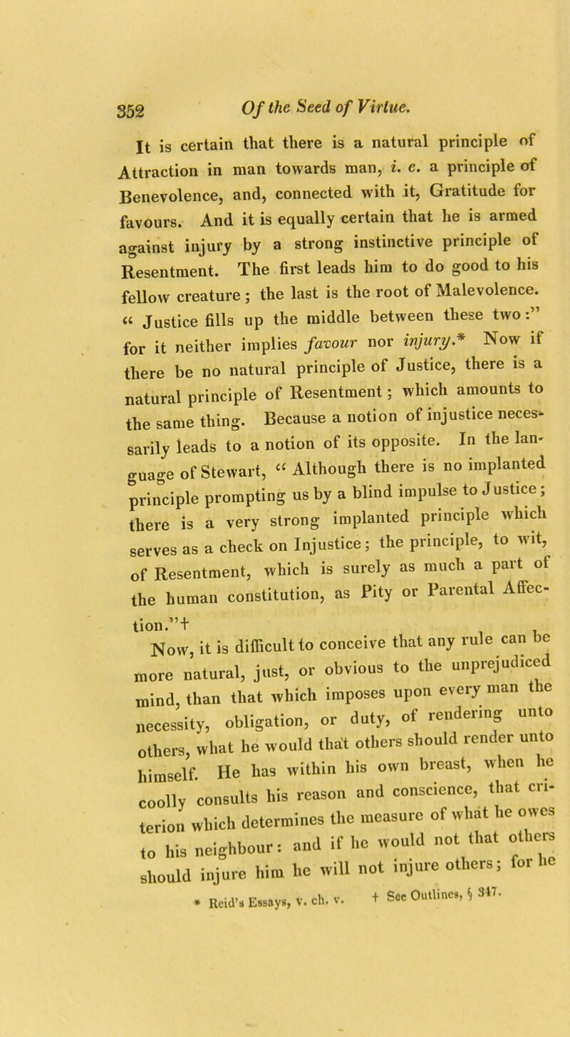 It is certain that there is a natural principle of Attraction in man towards man, i. e. a principle of Benevolence, and, connected with it, Gratitude for favours. And it is equally certain that he is armed against injury by a strong instinctive principle of Resentment. The first leads him to do good to his fellow creature ; the last is the root of Malevolence. « Justice fills up the middle between these two for it neither implies favour nor injury* Now if there be no natural principle of Justice, there is a natural principle of Resentment; which amounts to the same thing. Because a notion of injustice neces- sarily leads to a notion of its opposite. In the lan- guage of Stewart, “ Although there is no implanted principle prompting us by a blind impulse to Justice; there is a very strong implanted principle which serves as a check on Injustice; the principle, to wit, of Resentment, which is surely as much a part of the human constitution, as Pity or Parental Affec- tion.”+ Now, it is difficult to conceive that any rule can be more natural, just, or obvious to the unprejudiced mind, than that which imposes upon every man the necessity, obligation, or duty, of rendering unto others, what he would that others should render unto himself. He has within his own breast, when he coolly consults his reason and conscience, that cri- terion which determines the measure of what he owes to his neighbour: and if he would not that others should injure him ho will not injure others; for he * Reid’s Essays, v. ch. v. + See Outline.,* 347.