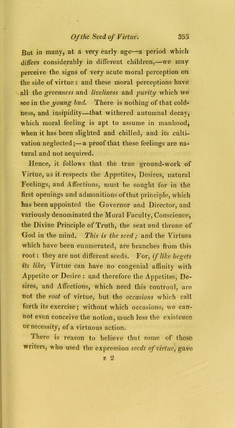 But in many, at a very early age—a period which differs considerably in different children,—we may perceive the signs of very acute moral perception on the side of virtue : and these moral perceptions have all the greenness and liveliness and ■purity which we see in the young hud. There is nothing of that cold- ness, and insipidity—that withered autumnal decay, which moral feeling is apt to assume in manhood, when it has been slighted and chilled, and its culti- vation neglected;—a proof that these feelings are na- tural and not acquired. Hence, it follows that the true ground-work of Virtue, as it respects the Appetites, Desires, natural Feelings, and Affections, must be sought for in the first openings and admonitions of that principle, which has been appointed the Governor and Director, and variously denominated the Moral Faculty, Conscience, the Divine Principle of Truth, the seat and throne of God in the mind. This is the seed; and the Virtues which have been enumerated, dre branches from this root: they are not different seeds. For, if like begets its like, Virtue can have no congenial affinity with Appetite or Desire : and therefore the Appetites, De- sires, and Affections, which need this controul, are not the root of virtue, but the occasions which call forth its exercise; without which occasions, we can- not even conceive the notion, much less the existence or necessity, of a virtuous action. There is reason to believe that some of those writers, who used the expression seeds of virtue, gave * 2