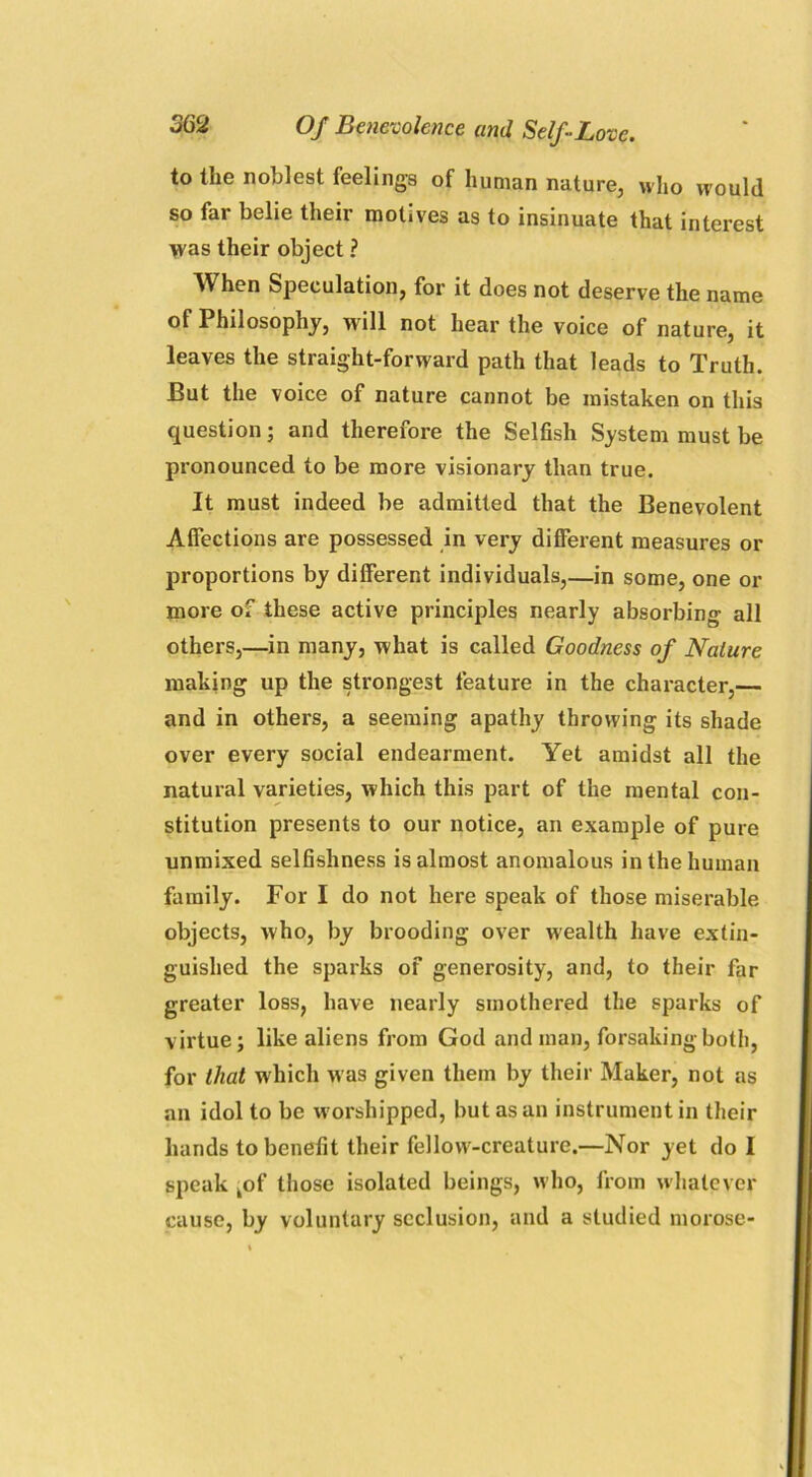 to the noblest feelings of human nature, who would so far belie their motives as to insinuate that interest was their object ? AVhen Speculation, for it does not deserve the name of Philosophy, w ill not hear the voice of nature, it leaves the straight-forward path that leads to Truth. But the voice of nature cannot be mistaken on this question; and therefore the Selfish System must be pronounced to be more visionary than true. It must indeed be admitted that the Benevolent Affections are possessed in very different measures or proportions by different individuals,—in some, one or more of these active principles nearly absorbing all others,—in many, what is called Goodness of Nature making up the strongest feature in the character,— and in others, a seeming apathy throwing its shade over every social endearment. Yet amidst all the natural varieties, which this part of the mental con- stitution presents to our notice, an example of pure unmixed selfishness is almost anomalous in the human family. For I do not here speak of those miserable objects, who, by brooding over wealth have extin- guished the sparks of generosity, and, to their far greater loss, have nearly smothered the sparks of virtue; like aliens from God and man, forsaking both, for that which was given them by their Maker, not as an idol to be worshipped, but as an instrument in their hands to benefit their fellow-creature.—Nor yet do I speak kof those isolated beings, who, from whatever cause, by voluntary seclusion, and a studied morose-
