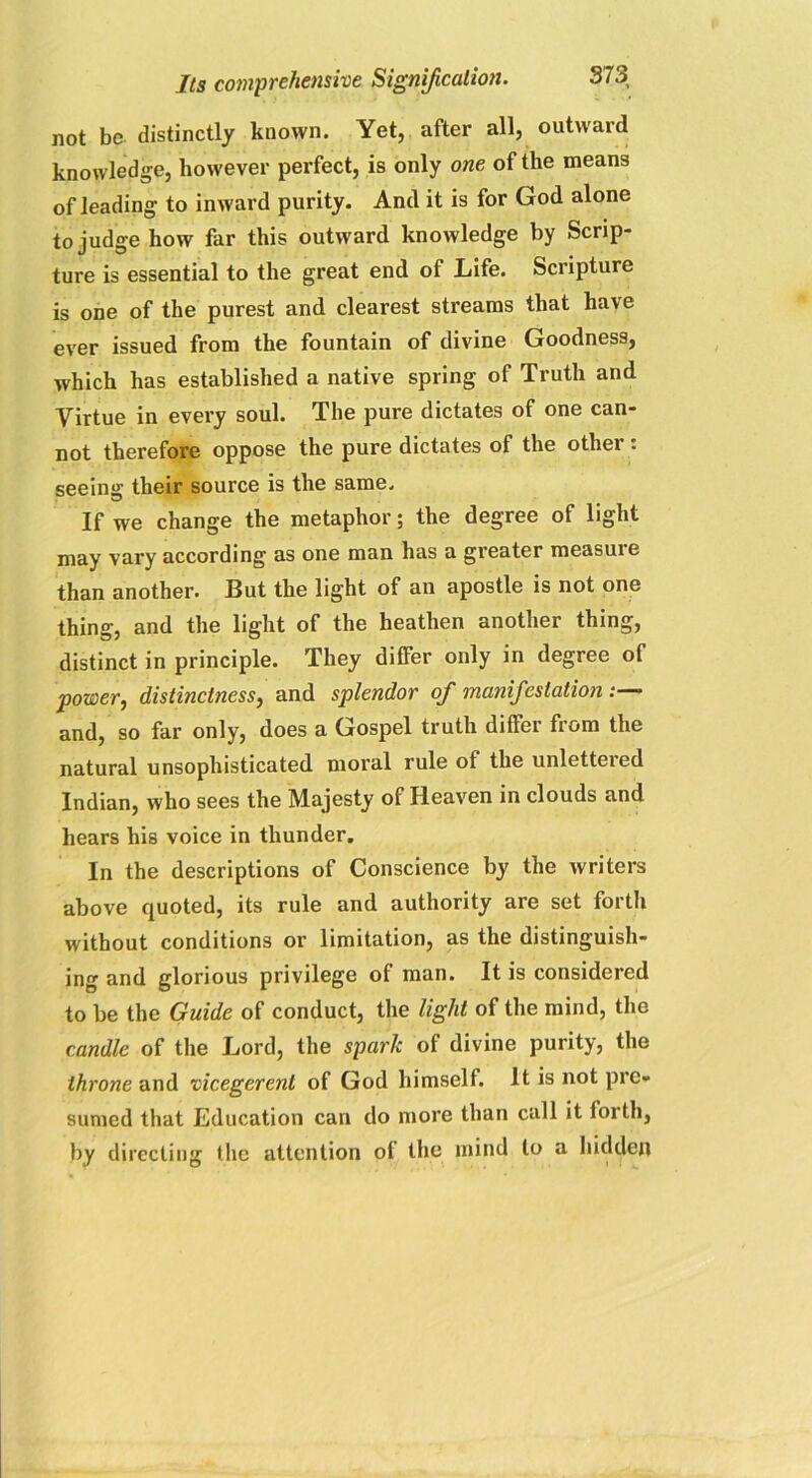 not be. distinctly known. Yet, after all, outward knowledge, however perfect, is only one of the means of leading to inward purity. And it is for God alone to judge how far this outward knowledge by Scrip- ture is essential to the great end of Life. Scripture is one of the purest and clearest streams that have ever issued from the fountain of divine Goodness, which has established a native spring of Truth and Virtue in every soul. The pure dictates of one can- not therefore oppose the pure dictates of the othei - seeing their source is the same. If we change the metaphor; the degree of light may vary according as one man has a greater measuie than another. But the light of an apostle is not one thing, and the light of the heathen another thing, distinct in principle. They differ only in degree of power, distinctness, and splendor ofi manifestation and, so far only, does a Gospel truth differ from the natural unsophisticated moral rule of the unletteied Indian, who sees the Majesty of Heaven in clouds and hears his voice in thunder. In the descriptions of Conscience by the writers above quoted, its rule and authority are set forth without conditions or limitation, as the distinguish- ing and glorious privilege ol man. It is considered to be the Guide of conduct, the light of the mind, the candle of the Lord, the spark of divine purity, the throne and vicegerent of God himself. It is not pre- sumed that Education can do more than call it forth, by directing (lie attention of the mind to a hidden