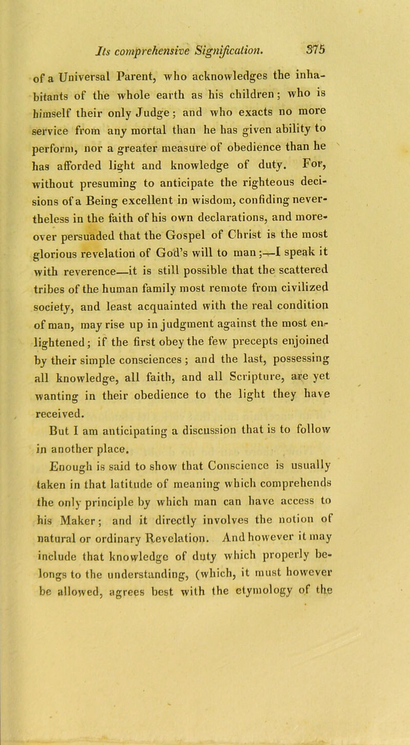 of a Universal Parent, who acknowledges the inha- bitants of the whole earth as his children; who is himself their only Judge; and who exacts no more service from any mortal than he has given ability to perform, nor a greater measure of obedience than he has afforded light and knowledge of duty. For, without presuming to anticipate the righteous deci- sions of a Being excellent in wisdom, confiding never- theless in the faith of his own declarations, and more- over persuaded that the Gospel of Christ is the most glorious revelation of God’s will to man ;^-I speak it with reverence—it is still possible that the scattered tribes of the human family most remote from civilized society, and least acquainted with the real condition of man, may rise up in judgment against the most en- lightened; if the first obey the few precepts enjoined by their simple consciences ; and the last, possessing all knowledge, all faith, and all Scripture, are yet wanting in their obedience to the light they have received. But I am anticipating a discussion that is to follow in another place. Enough is said to show that Conscience is usually taken in that latitude of meaning which comprehends the only principle by which man can have access to his Maker; and it directly involves the notion of natural or ordinary Revelation. And however it may include that knowledge of duty which properly be- longs to the understanding, (which, it must however be allowed, agrees best with the etymology of the