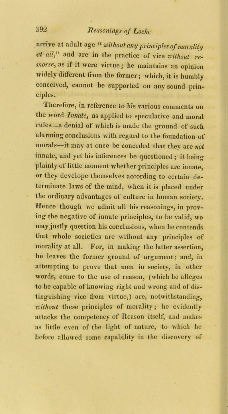 arrive at adult age “ without anj principles of morality at all,” and arc in the practice of vice without re- morse, as if it were virtue; he maintains an opinion widely different from the former; which, it is humbly conceived, cannot be supported on any sound prin- ciples. .therefore, in reference to his various comments on the word Innate, as applied to speculative and moral rules—a denial of which is made the ground of such alarming conclusions with regard to the foundation of morals—it may at once be conceded that they are not innate, and yet his inferences be questioned; it being plainly of little moment whether principles are innate, or they develope themselves according to certain de- terminate laws of the mind, when it is placed under the ordinary advantages of culture in human society. Hence though we admit all his reasonings, in prov- ing the negative of innate principles, to be valid, we may justly question his conclusions, when he contends that whole societies are without any principles of morality at all. For, in making the latter assertion, he leaves the former ground of argument; and, in attempting to prove that men in society, in other words, come to the use of reason, (which he alleges to be capable of knowing right and wrong and of dis- tinguishing vice from virtue,) are, notwithstanding, without these principles of morality; he evidently attacks the competency of Reason itself, and makes as little even of the light of nature, to which he before allowed some capability in the discovery of