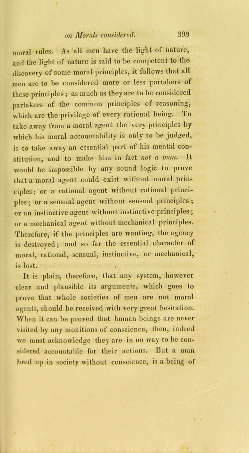 moral rules. As all men have the light of nature, and the light of nature is said to be competent to the discovery of some moral principles, it follows that all men are to be considered more or less partakers of these principles; as much as they are to be considered partakers of the common principles of reasoning, which are the privilege of every rational being. To take away from a moral agent the very principles by which his moral accountability is only to be judged, is to take away an essential part of his mental con- stitution, and to make him in fact not a man. It would be impossible by any sound logic to prove that a moral agent could exist without moral prin- ciples; or a rational agent without rational princi- ples ; or a sensual agent without sensual principles ; or an instinctive agent without instinctive principles ; or a mechanical agent without mechanical principles. Therefore, if the principles are wanting, the agency is destroyed; and so far the essential character of moral, rational, sensual, instinctive, or mechanical, is lost. , It is plain, therefore, that any system, however clear and plausible its arguments, which goes to prove that whole societies of men are not moral agents, should be received with very great hesitation. When it can be proved that human beings are never visited by any monitions of conscience, then, indeed we must acknowledge they are in no way to be con- sidered accountable for their actions. But a man bred up in society without conscience, is a being of