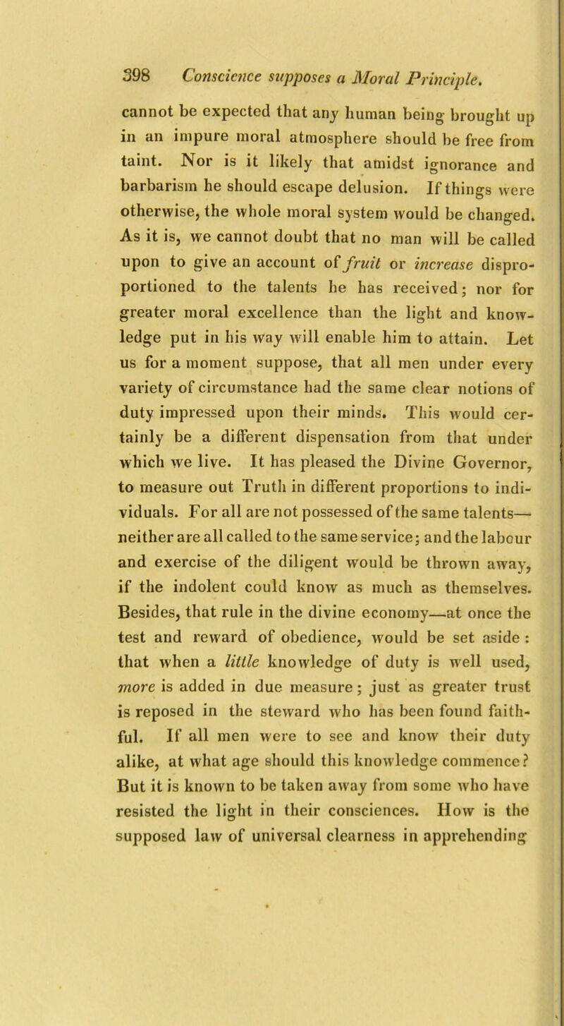 cannot be expected that any human being- brought up in an impure moral atmosphere should be free from taint. Nor is it likely that amidst ignorance and barbarism he should escape delusion. If things were otherwise, the whole moral system would be changed. As it is, we cannot doubt that no man will be called upon to give an account o £ fruit or increase dispro- portioned to the talents he has received; nor for greater moral excellence than the light and know- ledge put in his way will enable him to attain. Let us for a moment suppose, that all men under every variety of circumstance had the same clear notions of duty impressed upon their minds. This w'ould cer- tainly be a different dispensation from that under which we live. It has pleased the Divine Governor, to measure out Truth in different proportions to indi- viduals. For all are not possessed of the same talents— neither are all called to the same service; and the labour and exercise of the diligent would be thrown away, if the indolent could know as much as themselves. Besides, that rule in the divine economy—at once the test and reward of obedience, w'ould be set aside : that when a little knowledge of duty is well used, more is added in due measure; just as greater trust is reposed in the steward who has been found faith- ful. If all men were to see and know their duty alike, at what age should this knowledge commence? But it is known to be taken away from some who have resisted the light in their consciences. How is the supposed law of universal clearness in apprehending