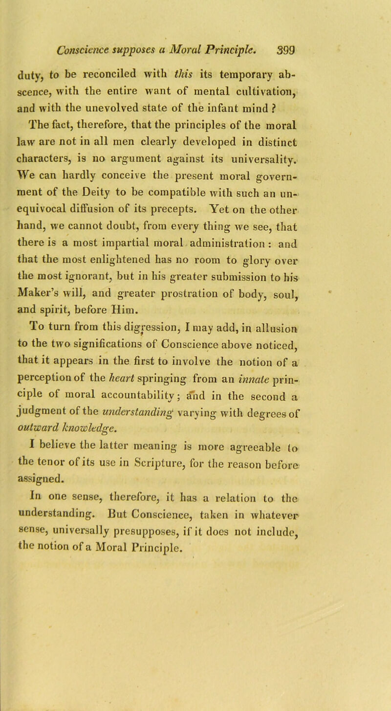 duty, to be reconciled with this its temporary ab- scence, with the entire want of mental cultivation, and with the unevolved state of the infant mind ? The fact, therefore, that the principles of the moral law are not in all men clearly developed in distinct characters, is no argument against its universality. We can hardly conceive the present moral govern- ment of the Deity to be compatible with such an un- equivocal diffusion of its precepts. Yet on the other hand, we cannot doubt, from every thing we see, that there is a most impartial moral administration : and that the most enlightened has no room to glory over the most ignorant, but in his greater submission to his Maker’s will, and greater prostration of body, soul, and spirit, before Him. To turn from this digression, I may add, in allusion to the two significations of Conscience above noticed, that it appears in the first to involve the notion of a perception of the heart springing from an innate prin- ciple of moral accountability; and in the second a judgment of the understanding varying with degrees of outward knowledge. I believe the latter meaning is more agreeable (o the tenor of its use in Scripture, for the reason before assigned. In one sense, therefore, it has a relation to the understanding. But Conscience, taken in whatever sense, universally presupposes, if it does not include, the notion of a Moral Principle.