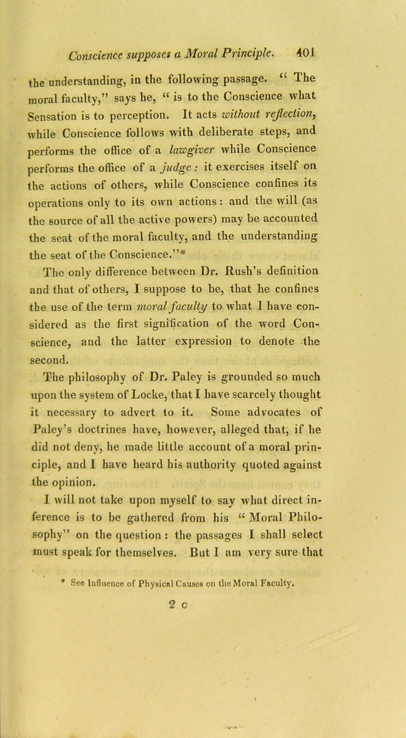 the understanding, in the following passage. “ The moral faculty,” says he, “ is to the Conscience what Sensation is to perception. It acts without reflection, while Conscience follows with deliberate steps, and performs the office of a lawgiver while Conscience performs the office of a judge : it exercises itself on the actions of others, while Conscience confines its operations only to its own actions: and the will (as the source of all the active powers) may be accounted the seat of the moral faculty, and the understanding the seat of the Conscience.”* The only difference between Dr. Rush’s definition and that of others, I suppose to be, that he confines the use of the term moral faculty to what I have con- sidered as the first signification of the word Con- science, and the latter expression to denote the second. The philosophy of Dr. Paley is grounded so much upon the system of Locke, that I have scarcely thought it necessary to advert to it. Some advocates of Paley’s doctrines have, however, alleged that, if he did not deny, he made little account of a moral prin- ciple, and I have heard his authority quoted against the opinion. I will not take upon myself to say what direct in- ference is to be gathered from his “ Moral Philo- sophy” on the question : the passages I shall select must speak for themselves. But I am very sure that * See Influence of Physical Causes on the Moral Faculty.