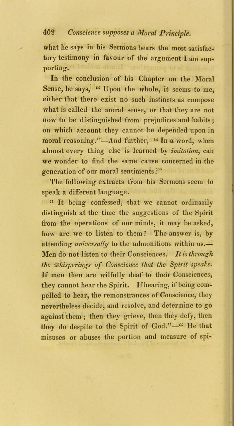 what he says in his Sermons bears the most satisfac- tory testimony in favour of the argument I am sup- porting. In the conclusion of his Chapter on the Moral Sense, he says, “ Upon the whole, it seems to me, either that there exist no such instincts as compose what is called the moral sense, or that they are not now to be distinguished from prejudices and habits; on which account they cannot be depended upon in moral reasoning.”—And further, “ In a word, when almost every thing else is learned by imitation, can we wonder to find the same cause concerned in the generation of our moral sentiments?” The following extracts from his Sermons seem to speak a different language. (( It being confessed, that we cannot ordinarily distinguish at the time the suggestions of the Spirit from the operations of our minds, it may be asked, how are we to listen to them ? The answer is, by attending universally to the admonitions within us.—• Men do not listen to their Consciences. It is through the whisperings of Conscience that the Spirit speaks. If men then are wilfully deaf to their Consciences, they cannot hear the Spirit. If hearing, if being com- pelled to hear, the remonstrances of Conscience, they nevertheless decide, and resolve, and determine to go against them ; then they grieve, then they defy, then they do despite to the Spirit of God.”—u He that misuses or abuses the portion and measure of spi-