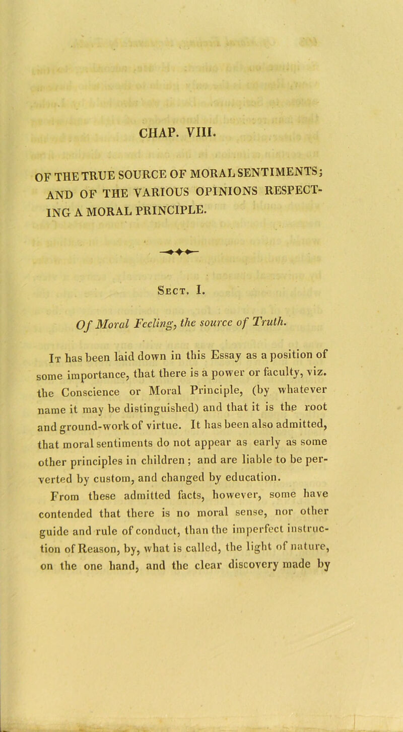 CHAP. VIII. OF THE TRUE SOURCE OF MORAL SENTIMENTS; AND OF THE VARIOUS OPINIONS RESPECT- ING A MORAL PRINCIPLE. Sect. I. Of Moral Feeling, the source of Truth. It has been laid down in this Essay as a position of some importance, that there is a power or faculty, viz. the Conscience or Moral Principle, (by whatever name it may be distinguished) and that it is the root and ground-work of virtue. It has been also admitted, that moral sentiments do not appear as early as some other principles in children ; and are liable to be per- verted by custom, and changed by education. From these admitted facts, however, some have contended that there is no moral sense, nor other guide and rule of conduct, than the imperfect instruc- tion of Reason, by, what is called, the light of nature, on the one hand, and the clear discovery made by