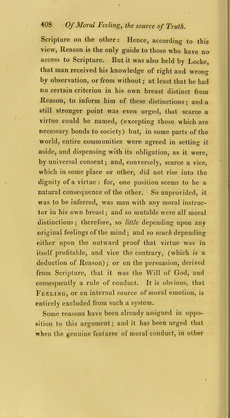 Scripture on the other: Hence, according to this view, Reason is the only guide to those who have no access to Scripture. But it was also held by Locke, that man received his knowledge of right and wrong by observation, or from without; at least that he had no certain criterion in his own breast distinct from Reason, to inform him of these distinctions; and a still stronger point was even urged, that scarce a virtue could be named, (excepting those which are necessary bonds to society) but, in some parts of the world, entire communities were agreed in setting it aside, and dispensing with its obligation, as it were, by universal consent; and, conversely, scarce a vice, which in some place or other, did not rise into the dignity of a virtue: for, one position seems to be a natural consequence of the other. So unprovided, it was to be inferred, was man with any moral instruc- tor in his own breast; and so mutable were all moral distinctions; therefore, so little depending upon any original feelings of the mind; and so much depending either upon the outward proof that virtue was in itself profitable, and vice the contrary, (which is a deduction of Reason); or on the persuasion, derived from Scripture, that it was the Will of God, and consequently a rule of conduct. It is obvious, that Feeling, or an internal source of moral emotion, is entirely excluded from such a system. Some reasons have been already assigned in oppo- sition to this argument; and it has been urged that when the genuine features of moral conduct, in other