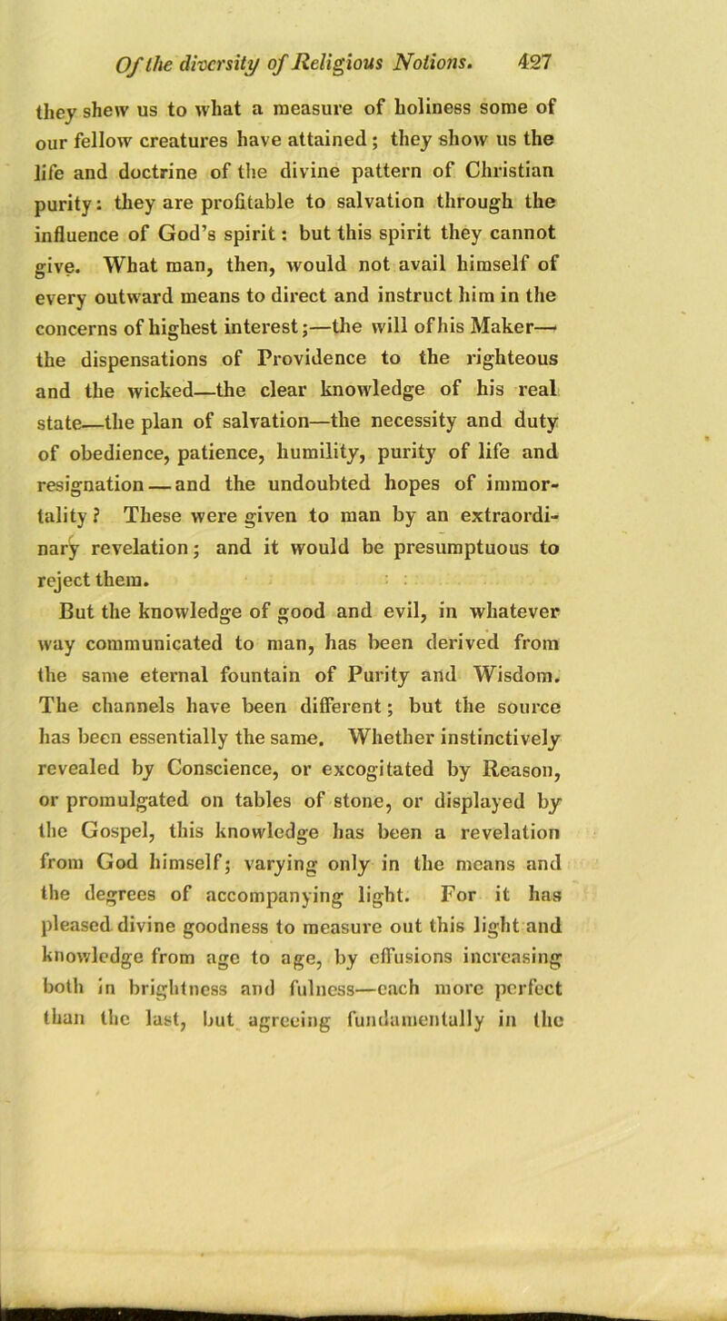 they shew us to what a measure of holiness some of our fellow creatures have attained ; they show us the life and doctrine of the divine pattern of Christian purity: they are profitable to salvation through the influence of God’s spirit: but this spirit they cannot give. What man, then, would not avail himself of every outward means to direct and instruct him in the concerns of highest interest;—the will of his Maker—■ the dispensations of Providence to the righteous and the wicked—the clear knowledge of his real state—the plan of salvation—the necessity and duty of obedience, patience, humility, purity of life and resignation — and the undoubted hopes of immor- tality ? These were given to man by an extraordi- nary revelation; and it would be presumptuous to reject them. But the knowledge of good and evil, in whatever way communicated to man, has been derived from the same eternal fountain of Purity and Wisdom. The channels have been different; but the source has been essentially the same. Whether instinctively revealed by Conscience, or excogitated by Reason, or promulgated on tables of stone, or displayed by the Gospel, this knowledge has been a revelation from God himself; varying only in the means and the degrees of accompanying light. For it has pleased divine goodness to measure out this light and knowledge from age to age, by effusions increasing both in brightness and fulness—each more perfect than the last, but agreeing fundamentally in the