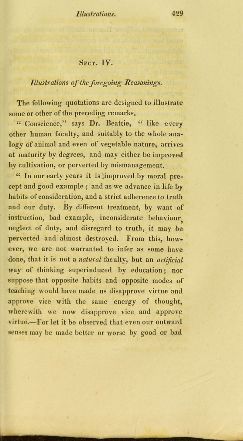 Sect. IV. Illustrations of the foregoing Reasonings. The following quotations are designed to illustrate some or other of the preceding remarks. (i Conscience,” says Dr. Beattie, ie like every other human faculty, and suitably to the whole ana- logy of animal and even of vegetable nature, arrives at maturity by' degrees, and may either be improved by cultivation, or perverted by mismanagement. “ In our early years it is .improved by moral pre- cept and good example ; and as we advance in life by habits of consideration, and a strict adherence to truth and our duty. By different treatment, by want of instruction, bad example, inconsiderate behaviour^ neglect of duty, and disregard to truth, it may be perverted and almost destroyed. From this, how- ever, we are not warranted to infer as some have done, that it is not a natural faculty, but an artificial way of thinking superinduced by education; nor suppose that opposite habits and opposite modes of teaching would have made us disapprove virtue and approve vice with the same energy of thought, wherewith we now disapprove vice and approve virtue.—For let it be observed that even our outward / senses may be made better or worse by good or bad