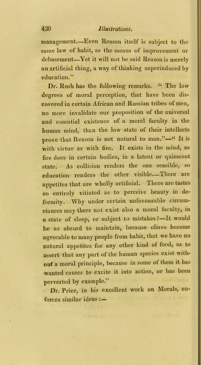 management.—Even Reason itself is subject to the same law of habit, as the means of improvement or debasement—Yet it will not be said Reason is merely an artificial thing, a way of thinking superinduced by education.” Dr. Rush has the following remarks. cc The low degrees of moral perception, that have been dis- covered in certain African and Russian tribes of men, no more invalidate our proposition of the universal and essential existence of a moral faculty in the human mind, than the low state of their intellects prove that Reason is not natural to man.”—“ It is with virtue as with fire. It exists in the mind, as fire does in certain bodies, in a latent or quiescent state. As collision renders the one sensible, so education renders the other visible—There are appetites that are wholly artificial. There are tastes so entirely vitiated as to perceive beauty in de- formity. Why under certain unfavourable circum- stances may there not exist also a moral faculty, in a state of sleep, or subject to mistakes?—It would be as absurd to maintain, because olives become agreeable to many people from habit, that we have no natural appetites for any other kind of food, as to assert that any part of the human species exist with- out a moral principle, because in some of them it has wanted causes to excite it into action, or has been perverted by example.” Dr. Price, in his excellent work on Morals, en- forces similar ideas:—